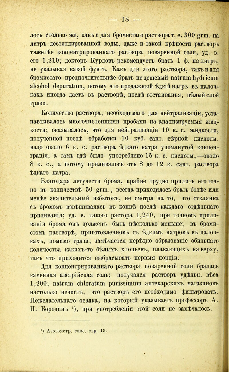 лось столько же, какъ и для бромистаго растворят, е. 300 §пп. на литръ дестиллированной воды, даже и такой крѣпости растворъ тяжелѣе концентрированнаго раствора поваренной соли, уд. в. его 1,210; докторъ Курловъ рекомендуетъ брать 1 ф. на литръ, не указывая какой фунтъ. Какъ для этого раствора, такъ и для бромистаго предпочтительнѣе брать не дешевый паігит Ііубгісит аісоіюі (ІеригаЬит, потому что продажный ѣдкій натръ въ палоч- кахъ иногда даетъ въ растворѣ, послѣ отстаиванья, цѣлый слой грязи. Количество раствора, необходимаго для нейтрализаціи, уста- навливалось многочисленными пробами на анализируемыя жид- кости; оказывалось, что для нейтрализаціи 10 к. с. жидкости, полученной послѣ обработки 10 куб. сайт, сѣрной кислоты, надо около 6 к. с. раствора ѣдкаго натра упомянутой концен- траціи, а тамъ гдѣ было употреблено 15 к. с. кислоты,—около 8 к. с., а потому приливалось отъ 8 до 12 к. сайт, раствора ѣдкаго натра. Благодаря летучести брома, крайне трудно прилить его точ- но въ количествѣ 50 цгт., всегда приходилось брать болѣе или менѣе значительный избытокъ, не смотря на то, что стклянка съ бромомъ взвѣшивалась въ концѣ послѣ каждаго отдѣльнаго приливанія; уд. в. такого растора 1,240, при точномъ прили- ваніи брома онъ долженъ быть нѣсколько меньше; въ броми- стомъ растворѣ, приготовленномъ съ ѣдкимъ натромъ въ палоч- кахъ, помимо грязи, замѣчается нерѣдко образованіе обильнаго количества какихъ-то бѣлыхъ хлопьевъ, плавающихъ наверху, такъ что приходится выбрасывать первыя порціи. Для концентрированнаго раствора поваренной соли бралась каменная австрійская соль; получался растворъ удѣльн. вѣса 1,200; паігит сЫогаіит ригіззітит аптекарскихъ магазиновъ настолько нечистъ, что растворъ его необходимо фильтровать. Нежелательнаго осадка, на который указываетъ профессоръ А. П. Бородинъ *), при употребленіи этой соли не замѣчалось. ) Азогометр. снос. стр. 13.