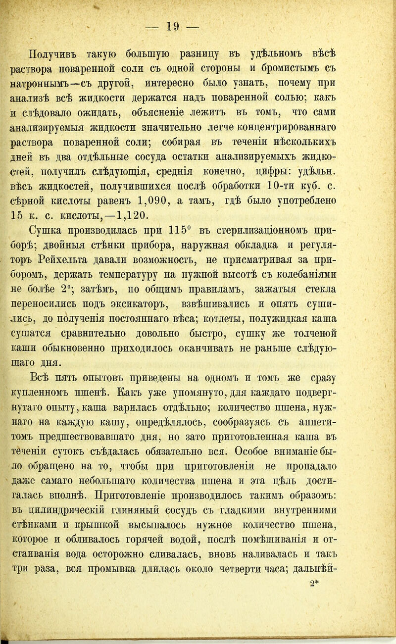 Получивъ такую большую разницу въ удѣльномъ вѣсѣ раствора поваренной соли съ одной стороны и бромистымъ съ натроннымъ—съ другой, интересно было узнать, почему при анализѣ всѣ жидкости держатся надъ поваренной солью; какъ и слѣдовало ожидать, объясненіе лежитъ въ томъ, что сами анализируемыя жидкости значительно легче концентрированнаго раствора поваренной соли; собирая въ теченіи нѣсколькихъ дней въ два отдѣльные сосуда остатки анализируемыхъ жидко- стей, получилъ слѣдующія, среднія конечно, цифры: удѣльн. вѣсъ жидкостей, получившихся послѣ обработки 10-ти куб. с. сѣрной кислоты равенъ 1,090, а тамъ, гдѣ было употреблено 15 к. с. кислоты, —1,120. Сушка производилась при 115° въ стерилизаціонномъ при- борѣ; двойныя стѣнки прибора, наружная обкладка и регуля- торъ Рейхельта давали возможность, не присматривая за при- боромъ, держать температуру на нужной высотѣ съ колебаніями не болѣе 2°; затѣмъ, по общимъ правиламъ, зажатыя стекла переносились подъ эксикаторъ, взвѣшивались и опять суши- лись, до полученія постояннаго вѣса; котлеты, полужидкая каша сушатся сравнительно довольно быстро, сушку же толченой каши обыкновенно приходилось оканчивать не раньше слѣдую- щаго дня. Всѣ пять опытовъ приведены на одномъ и томъ же сразу купленномъ пшенѣ. Какъ уже упомянуто, для каждаго подверг- нутаго опыту, каша варилась отдѣльно; количество пшена, нуж- наго на каждую кашу, опредѣлялось, сообразуясь съ аппети- томъ предшествовавшаго дня, но зато приготовленная каша въ теченіи сутокъ съѣдалась обязательно вся. Особое вниманіе бы- ло обращено на то, чтобы при приготовленіи не пропадало даже самаго небольшаго количества пшена и эта цѣль дости- галась вполнѣ. Приготовленіе производилось такимъ образомъ: въ цилиндрическій глиняный сосудъ съ гладкими внутренними стѣнками и крышкой высыпалось нужное количество пшена, которое и обливалось горячей водой, послѣ помѣшиванія и от- стаиванія вода осторожно сливалась, вновь наливалась и такъ три раза, вся промывка длилась около четверти часа; дальнѣй- 2* *
