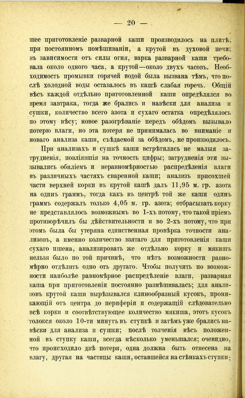 шее приготовленіе разварной каши производилось на плитѣ, при постоянномъ помѣшиваніи, а крутой въ духовой печи; въ зависимости отъ силы огня, варка разварной каши требо- вала около одного часа, а крутой—около двухъ часовъ. Необ- ходимость промывки горячей водой была вызвана тѣмъ, что по- слѣ холодной воды оставалось въ кашѣ слабая горечь. Общій вѣсъ каждой отдѣльно приготовленной каши опредѣлялся во время завтрака, тогда же брались и навѣски для анализа и сушки, количество всего азота и сухаго остатка опредѣлялось по этому вѣсу; новое разогрѣваніе передъ обѣдомъ вызывало потерю влаги, но эта потеря не принималась во вниманіе и новаго анализа каши, съѣдаемой за обѣдомъ, не производилось. При анализахъ и сушкѣ каши встрѣтились не малыя за- трудненія, повліявшія на точность цифры; затрудненія эти вы- зывались обиліемъ и неравномѣрностью распредѣленія влаги въ различныхъ частяхъ сваренной каши; анализъ присохшей части верхней корки въ крутой кашѣ далъ 11;95 м. гр. азота на одинъ граммъ, тогда какъ въ центрѣ той же каши одинъ граммъ содержалъ только 4,05 м. гр. азота; отбрасывать корку не представлялось возможнымъ во 1-хъ потому, что такой пріемъ противорѣчилъ бы дѣйствительности и во 2-хъ потому, что при этомъ была бы утеряна единственная провѣрка точности ана- лизовъ, а именно количество взятаго для приготовленія каши сухаго пшена, анализировать же отдѣльно корку и мякишъ нельзя было по той причинѣ, что нѣтъ возможности равно- мѣрно отдѣлить одно отъ другаго. Чтобы получить по возмож- ности наиболѣе равномѣрное распредѣленіе влаги, разварная каша при приготовленіи постоянно размѣшивалась; для анали- зовъ крутой каши вырѣзывался клинообразный кусокъ, прони- кающій отъ центра до периферіи и содержащій слѣдовательно всѣ корки и соотвѣтствующее количество мякиша, этотъ кусокъ толокся около 10-ти минутъ въ ступкѣ и затѣмъ уже брались на- вѣски для анализа и сушки; послѣ толченія вѣсъ положен- ной въ ступку каши, всегда нѣсколько уменьшался; очевидно, что происходило двѣ потери, одна должна быть отнесена на влагу, другая на частицы каши, оставшейся на стѣнкахъ ступки;