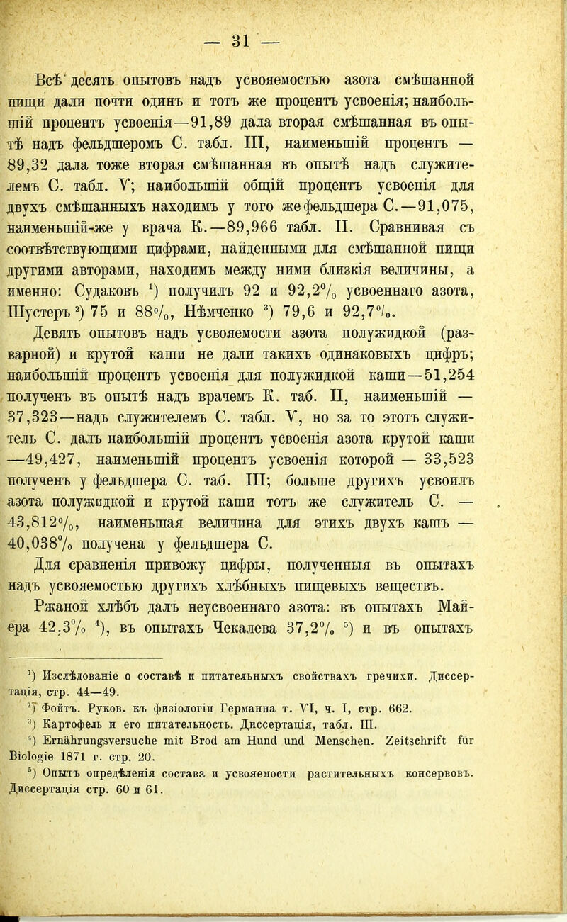 Всѣ' десять опытовъ надъ усвояемостью азота смѣшанной пищи дали почти одинъ и тотъ же процентъ усвоенія; наиболь- шій процентъ усвоенія—91,89 дала вторая смѣшанная въ опы- тѣ надъ фельдшеромъ С. табл. III, наименьшій процентъ — 89,82 дала тоже вторая смѣшанная въ опытѣ надъ служите- лемъ С. табл. У; наибольшій общій процентъ усвоенія для двухъ смѣшанныхъ находимъ у того же фельдшера С.—91,075, наименыпій-же у врача К.—89,966 табл. II. Сравнивая съ соотвѣтствующими цифрами, найденными для смѣшанной пищи другими авторами, находимъ между ними близкія величины, а именно: Судаковъ *) получилъ 92 и 92,2% усвоеннаго азота, Шустеръ* 2) 75 и 88%, Нѣмченко 3) 79,6 и 92,7°/0. Девять опытовъ надъ усвояемости азота полужидкой (раз- варной) и крутой каши не дали такихъ одинаковыхъ цифръ; наибольшій процентъ усвоенія для полужидкой каши—51,254 полученъ въ опытѣ надъ врачемъ К. таб. II, наименьшій — 37,328—надъ служителемъ С. табл. У, но за то этотъ служи- тель С. далъ наибольшій процентъ усвоенія азота крутой каши —49,427, наименьшій процентъ усвоенія которой — 33,523 полученъ у фельдшера С. таб. III; больше другихъ усвоилъ азота полужидкой и крутой каши тотъ же служитель С. — 43,812%, наименьшая величина для этихъ двухъ кашъ — 40,038% получена у фельдшера С. Для сравненія привожу цифры, полученныя въ опытахъ надъ усвояемостью другихъ хлѣбныхъ пищевыхъ веществъ. Ржаной хлѣбъ далъ неусвоеннаго азота: въ опытахъ Май- ера 42.3% 4), въ опытахъ Чекалева 37,2% 5) и въ опытахъ *) Изслѣдованіе о составѣ и питательныхъ свойствахъ гречихи. Диссер- тація, стр. 44—49. 2) Фонтъ. Руков. къ физіологіи Германна т. VI, ч. I, стр. 662. Картофель и его питательность. Диссертація, табл. III. 4) ЕгпаЬгип^вѵегзисЪе шіі Вгосі ат Нипсі иші МепзсЬеп. ХеіізсЬгіІі Гйг Віоіо^іе 1871 г. стр. 20. 5) Опытъ опредѣленія состава и усвояемости растительныхъ консервовъ. Диссертація стр. 60 и 61.