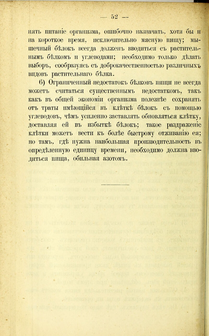 нять питаніе организма, ошибочно назначать, хотя бы и на короткое время, исключительно мясную пищу; мы- шечный бѣлокъ всегда долженъ вводиться съ раститель- нымъ бѣлкомъ и углеводами; необходимо только дѣлать выборъ, сообразуясь съ доброкачественностью различныхъ видовъ растительнаго бѣлка. 6) Ограниченный недостатокъ бѣлковъ пищи не всегда можетъ считаться существеннымъ недостаткомъ, такъ какъ въ общей экономіи организма полезнѣе сохранять отъ траты имѣющійся въ клѣткѣ бѣлокъ съ помощью углеводовъ, чѣмъ усиленно заставлять обновляться клѣтку, доставляя ей въ избыткѣ бѣлокъ; такое раздраженіе клѣтки можетъ вести къ болѣе быстрому отживанію ея; но тамъ, гдѣ нужна наибольшая производительность въ опредѣленную единицу времени, необходимо должна вво- диться пища, обильная азотомъ.