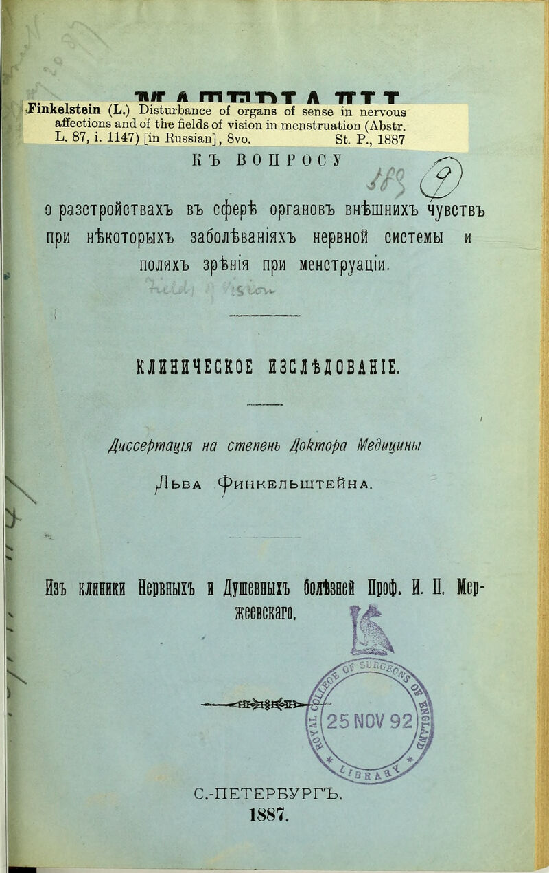 иіг А ттптіт Л ТТТТ .ГіпкеІ8Іеіп (Ь.) ВівЬигЬапсе оі ог^апв о{ вепзе іп пегѵоиз аЯесЬіопз ап(і о! ЬЪе йеМз оі ѵівіоп іп тепзЬгиаѣіоп (АЬвѣг. Ь. 87, і. 1147) [іп Еивзіап], 8ѵо. 81. Р., 1887 К Ъ ВОПРОС у о разстройствахъ въ сферѣ органовъ внѣшнихъ чувствъ при нѣкоторыхъ заболѣваніяхъ нервной системы и поляхъ зрѣнія при менструаціи. КЛИНЕЧБСКОЕ ИЗСПІОВАНІЕ. Диссертація на степень Доктора Медицины ^ЛЬБА (^ИНКЕЛЬШТЕЙНА. йзъ клиники Нервныхъ и Душевныхъ Оолѣзней Щоі И. П. Мер- жеевскаго. С.-ПЕТЕРБУРГЪ. 1887.