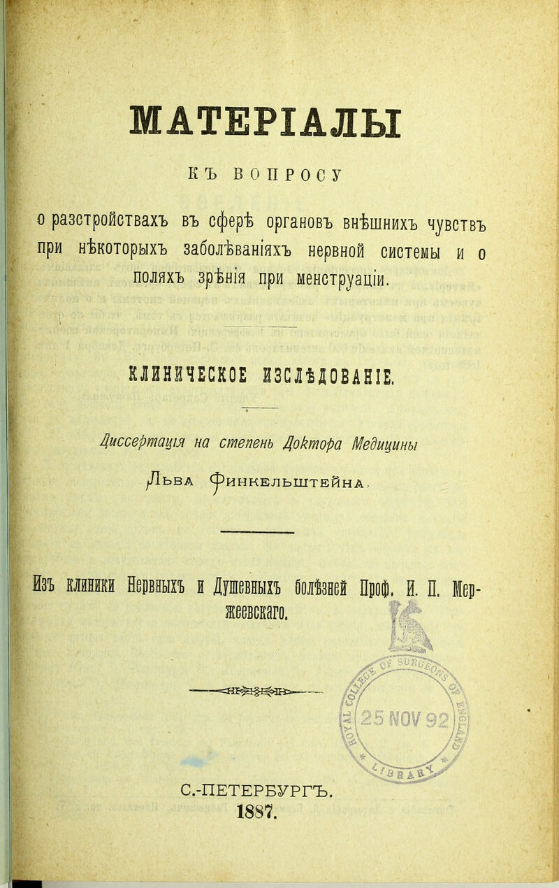 МАТЕРІАЛЫ КЪ ВОПРОСУ о разстройствахъ въ сферѣ органовъ внѣшнихъ чувствъ при нѣкоторыхъ заболѣваніяхъ нервной системы и о поляхъ зрѣнія при менстр^аціи. КЛИНИЧЕСКОЕ ЙЗСЛѢДОВАНІЕ. Ііиссертацш на степень Доктора Медицины |ЛЬВА <^^ИНКЕЛЬШТЕЙНА.. Изъ клйнйкй НерБНыхъ и Душевныхъ Оолѣзеей Пііо|. й. П. Мец- жеевскаго. С.-ПЕТЕРБУРГЪ. 1887.