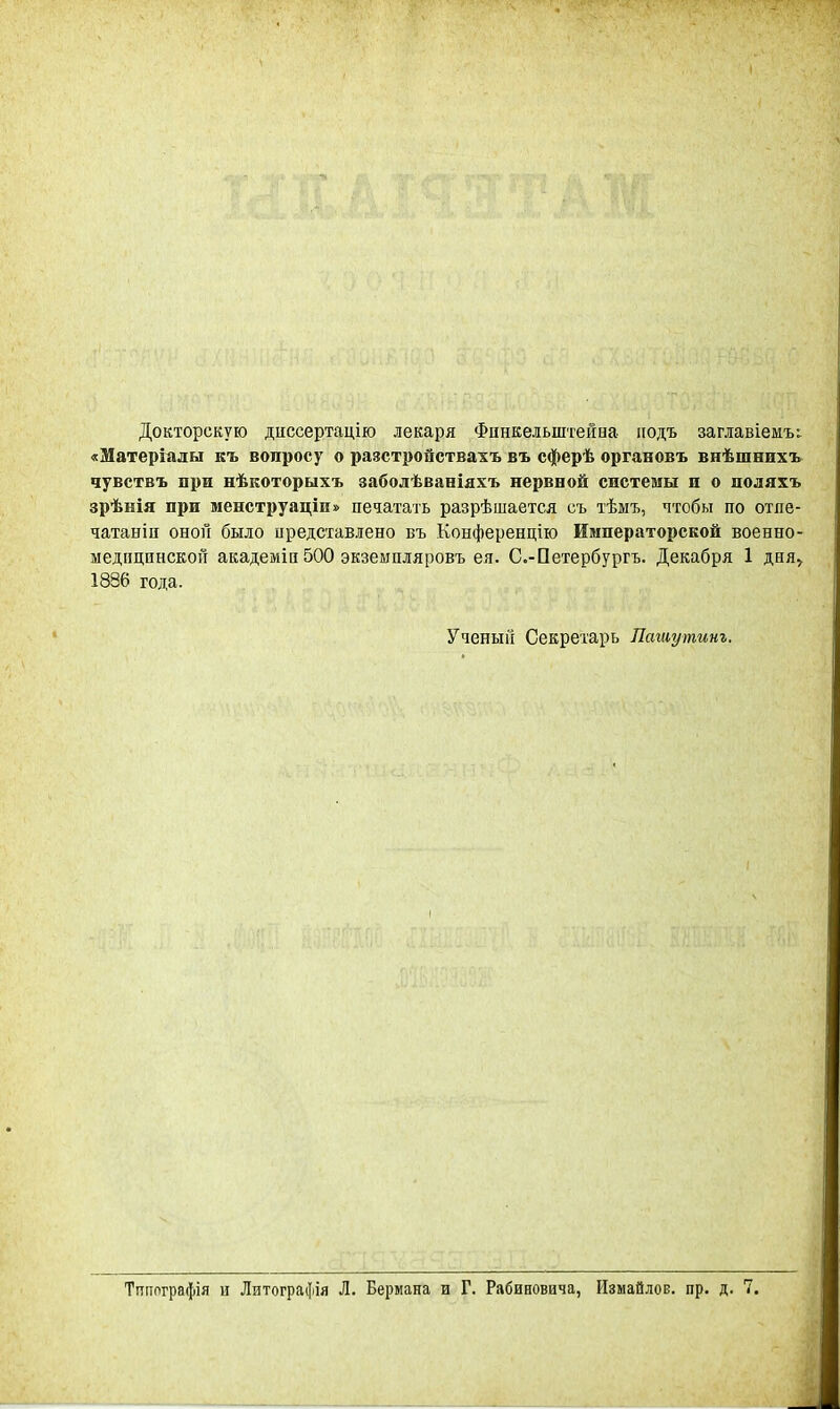 Докторскую диссертацію лекаря Финкельштейна ііодъ заглавіемъ; «Материалы къ вопросу о разстройствахъ въ сферѣ органовъ внѣшнихъ чувствъ при нѣкоторыхъ заболѣваніяхъ нервной системы и о поляхъ зрѣыія при менструаціи» печатать разрѣшается съ тѣмъ, чтобы по отпе- чатаніп оной было представлено въ Конференцію Императорской военно- шедпцинской академін 500 экзеыпляровъ ея. С.-Петербургъ. Декабря 1 дня^ 1836 года. Ученый Секретарь Пашутиш. Тпппграфія и Литографія Л. Бермана и Г. Рабиновича, Измайлов, пр. д. 7.