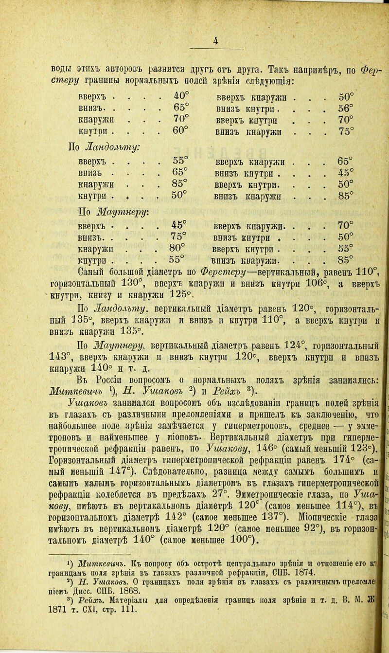 воды этихъ авторовъ разнятся другъ отъ друга. Такъ нааримѣръ, по Фер- стеру гравицы нормальныхъ полей зрѣнія слѣдующія: 40° вверхъ кнаружи . . . 50° внизъ кнутри.... 56° вверхъ кнутри . . . 70° внизъ кнаружи . . . 75° вверхъ . внизъ 65° . . 70° кнаружи кнутри . . . По Ландольту: вверхъ . . внизъ . кнаружи . . кнутри . . . По Маутнеру: вверхъ • . . внизъ. . . кнаружи . . кнутри 60° 55° 65° 85° 50° 45° вверхъ кнаружи внизъ кнутри . вверхъ кнутри. внизъ кнаружи 65° 45° 50° 85° вверхъ кнаружи. . . . 70° 75° внизъ кнутри .... 50° 80° вверхъ кнутри .... 55° 55° внизъ кнаружи. . . . 85° Самый большой діаметръ по Ферстеру—вертикальный, равенъ 110°, горизонтальный 130°, вверхъ кнаружи и внизъ кнутри 106°, а вверхъ кнутри, книзу и кнаружи 125°. По Ландольту, вертикальный діаметръ равенъ 120°, горизонталь- ный 135° вверхъ кнаружи и внизъ и кнутри 110°, а вверхъ кнутри и внизъ кнаружи 135°. По Маутнеру, вертикальный діалетръ равенъ 124° горизонтальный 143°, вверхъ кнаружи и внизъ кнутри 120°, вверхъ кнутри и внизъ кнаружи 140° и т. д. Въ Россіи вопросомъ о нормальныхъ поляхъ зрѣнія занимались: Миткевичъ Н. Ушаковъ н Рейхъ ^). Ушаковъ занимался вопросомъ объ изслѣдованіи границъ полей зрѣнія въ глазахъ съ различными преломлепіяии и пришелъ къ заключенію, что і найбольшее поле зрѣнія замѣчается у гиперметроповъ, среднее — у эмме- троповъ и наименьшее у міоповъ- Вертикальный діаиетръ при гиперме- тропической рефракціи равенъ, по Ушакову, 146° (самый ыеньшій 123°). Горизонтальный діаметръ гиперметропической рефракціи равенъ 174° (са-| мый меньшій 147°). Слѣдовательно, разница между самымъ большимъ и] самымъ малыиъ горизонтальнымъ діаметромъ въ глазахъ гиперметропической] рефракціи колеблется въ предѣлахъ 27°. Эмметропическіе глаза, по Уша- кову, имѣютъ въ вертйкальномъ діаметрѣ 120^ (самое меньшее 114°), въ| горизонтальномъ діаметрѣ 142° (самое меньшее 137°). Міопическіе глаза! имѣютъ въ вертйкальномъ діаметрѣ 120° (самое меньшее 92°), въ горизон- тальномъ діаметрѣ 140° (самое меньшее 100°). ') Миткевичъ. Къ вопросу объ остротѣ центральнаго зрѣнія и отношеніе его кт! границамъ поля зрѣнія въ глазахъ различной рефракціи, СПБ. 1874. Н. Ушаковъ. О границахъ поля зрѣнія въ глазахъ съ различнымъ преломле I ніемъ Дцсс. СПБ. 1868. Рейхъ. Матвріалн для опредѣленія границъ поля зрѣнія и т. д. В. М. 1871 т. СХ1, стр. 111.