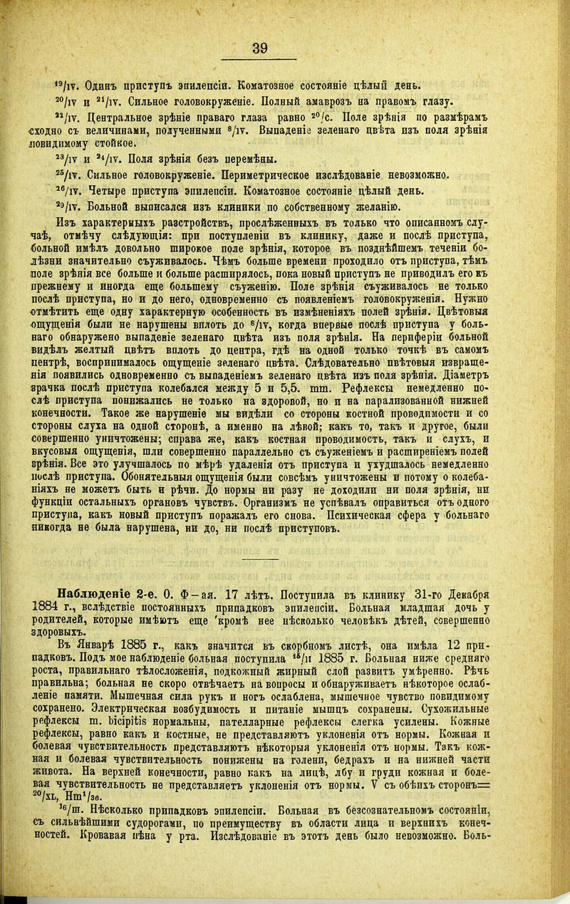 /іт. Одияъ цриступъ эпилепсіи. Коматозное состояніе цѣлын день. 2о^,у д 2і^,у_ Сильное головокруженіе. Полный амаврозъ на правомъ глазу. '^/іѵ. Центральное зрѣніе праваго глаза равно /с. Поле зрѣнія по разыѣрамъ сходно съ величинами, полученными ^/іт. Выпаденіе зеленаго цвѣта изъ поля зрѣнія ловидимому стойкое. 2зду и ^'оля зрѣнія безъ перемѣны. ^7іѵ. Сильное головокруженіе. Периметрическое изслѣдованіе невозможно. ^Ѵіт. Четыре приступа эпилепсіи. Коматозное состояніе цѣлый день. *э/іѵ. Больной выписался изъ клиники по собственному желанію. Изъ характериыхъ разстройствъ, прослѣженныхъ въ только что описанномъ слу- чаѣ, отмѣчу слѣдующія: при поступлевіи въ клинику, даже и послѣ приступа, вольной имѣлъ довольно широкое поле зрѣнія, которое въ позднѣйшемъ теченіи бо- лѣзни значительно съуживалось. Чѣмъ больше времени проходило отъ приступа, тѣмъ поле зрѣнія все больше и больше расширялось, пока новый приступъ не приводилъ его къ прежнему и иногда еще большему съуженію. Поле зрѣнія съуживалось не только послѣ приступа, но и до него, одновременно съ появленіемъ головокруженія. Нужно ютмѣтить еще одну характерную особенность въ измѣненіяхъ полей зрѣнія. Цвѣтовыя ощуденія были не нарушены вплоть до ^іѵ, когда впервые послѣ приступа у боль- наго обнаружено выпадеяіе зеленаго цвѣта изъ поля зрѣнія. На периферіи больной видѣлъ желтый цвѣтъ вплоть до центра, гдѣ на одной только точкѣ въ самомъ центрѣ, воспринималось ощущеніе зеленаго цвѣта, Слѣдовательно пвѣтовыя извраще- нія появились одновременно съ выпаденіемъ зеленаго цвѣта изъ пола зрѣпія. Діаметръ зрачка послѣ приступа колебался между 5 и 5,5. тт. Рефлексы немедленно по- слѣ приступа понижались не только на здоровой, но и на парализованной нижней конечности. Такое же нарушение мы видѣли со стороны костной проводимости и со стороны слуха на одной сторонѣ, а именно на лѣвой; какъ то, такъ и другое, были совершенно уничтожены; справа же, какъ костная проводимость, такъ и слухъ, и вкусовыя ощущенія, шли совершенно параллельно съ съуженіемъ и расширеніемъ полей врѣнія. Все это улучшалось по мѣрѣ удаленія отъ приступа и ухудшалось немедленно послѣ приступа. Обонятельныя ощущенія были совсѣмъ уничтожены и потому о колеба- ніяхъ не можетъ быть и рѣчи. До нормы ни разу не доходили ни поля зрѣнія, ни функціи оетальныхъ органовъ чувствъ. Организмъ не успѣвалъ оправиться отъ одного приступа, какъ новый приступъ поражалъ его снова. Психическая сфера у больнаго никогда не была нарушена, ни до, ни послѣ приступовъ. Наблюденіе 2-е. О, Ф-ая. 17 лѣтъ. Поступила въ клинику 31-го Декабря 1884 г., вслѣдствіе постоянныхъ припадковъ эпилепсіи. Больная младшая дочь у родителей, которые имѣютъ еще 'кромѣ нее нѣсколько человѣкъ дѣтей, совершенно здоровыхъ. Въ Январѣ 1885 г., какъ значится въ скорбномъ листѣ, она имѣла 12 при- падковъ. Подъ мое наблюденіе больная поступила /и 1885 г. Больная ниже средняго роста, правильнаго тѣлосложенія, подкожный жирный слой развитъ умѣреяно. Рѣчь правильна; больная не скоро отвѣчаетъ на вопросы и обнаруживаетъ нѣкоторое ослаб- леніе памяти. Мышечная сила рукъ и ногъ ослаблена, мышечное чувство повидимому сохранено. Электрическая возбудимость и питаніе мышцъ сохранены. Сухожильные рефлексы т. ЬісіріУз нормальны, пателларные рефлексы слегка усилены. Кожные рефлексы, равно какъ и костные, не представляютъ уклоненія отъ нормы. Кожная и болевая чувствительность представляютъ нѣкоторыя уклоненія отъ нормы. Такъ кож- ная и болевая чувствительность понижены на голени, бедрахъ и на нижней части живота. На верхней конечности, равно какъ на лицѣ, лбу и груди кожная и боле- вая чувствительность не представляетъ уклоненія отъ нормы. V съ обѣихъ сторонъ= *°/хь, Нт*/зв. '^/ш. Нѣсколько припадковъ эпилепсіи. Больная въ безсознательномъ состояніи, съ сильвѣйшими судорогами, по преимуществу въ области лица и верхнихъ конеч- ностей. Кровавая пѣна у рта. Изслѣдованіе въ этотъ день было невозможно. Боль-