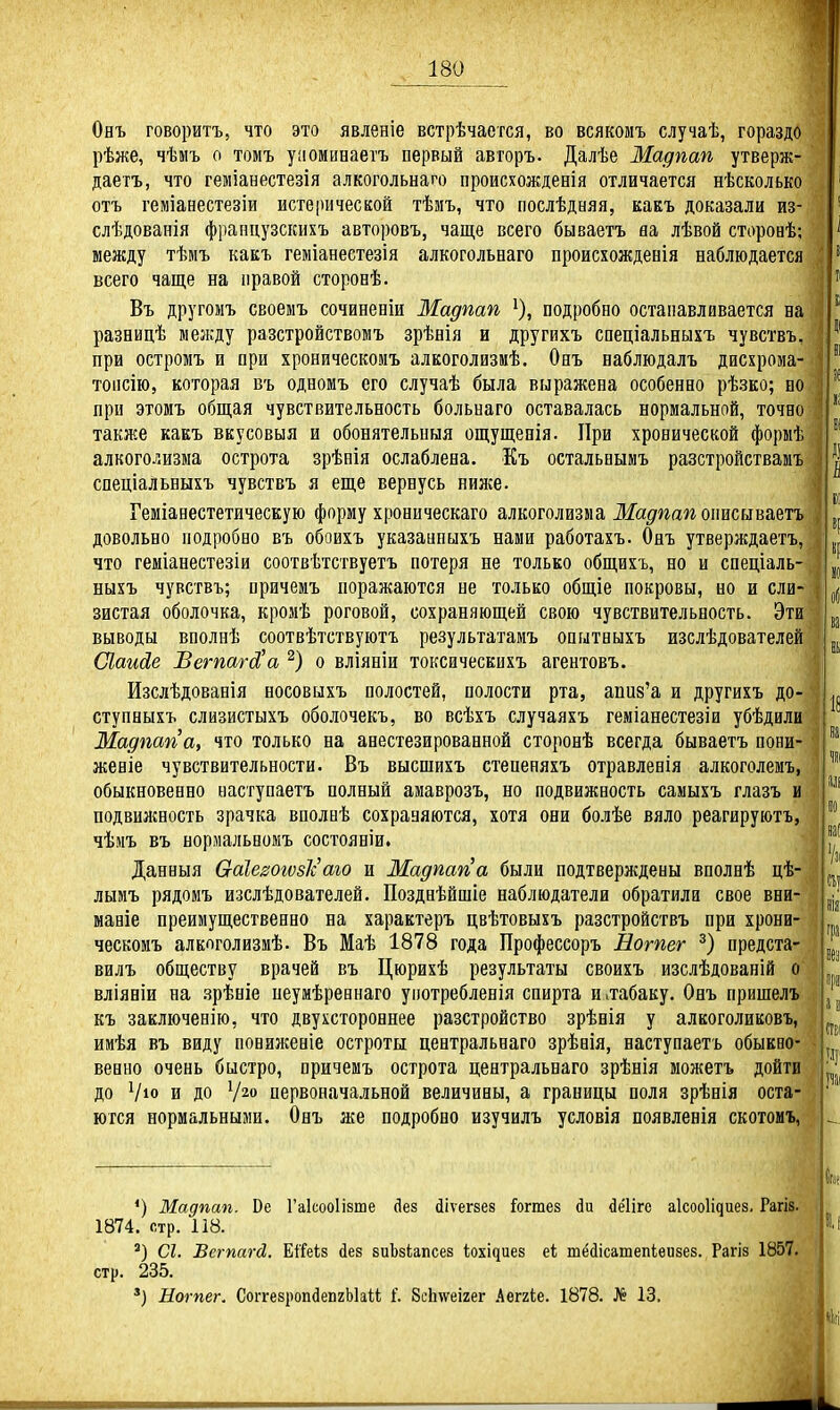 Онъ говоритъ, что это явленіе встрѣчается, во всякомъ случаѣ, гораздо рѣже, чѣмъ о томъ уиоминаетъ первый авгоръ. Далѣе Мадпап утверж- даетъ, что геміанестезія алкогольнаго происхожденія отличается нѣсколько отъ геміанестезіи истерической тѣмъ, что послѣдаяя, какъ доказали из- слѣдованія фрапцузскихъ авторовъ, чаще всего бываетъ аа лѣвой сторонѣ; между тѣмъ какъ геміанестезія алкогольнаго происіождевія наблюдается всего чаще на правой сторонѣ. Въ другомъ своемъ сочиненіи Мадпап подробно останавливается на разницѣ мелсду разстройствомъ зрѣнія и другихъ спеціальныхъ чувствъ, при остромъ и ори хроническомъ алкоголизмѣ. Онъ наблюдалъ дисхрома- топсію, которая въ одномъ его случаѣ была выражена особенно рѣзко; но при этомъ общая чувствительность больнаго оставалась нормальной, точно также какъ вкусовыя и обонятельныя ощущенія. При хронической формѣ алкоголизма острота зрѣнія ослаблена. Къ остальиымъ разстройствамъ спеціальвыхъ чувствъ я еще вернусь нилсе. Геміанестетическую форму хроническаго алкоголизма Жа^^га^г онисываетъ довольно подробно въ обоихъ указаипыхъ нами работахъ. Онъ утверждаетъ, что геміанестезіи соотвѣтствуетъ потеря не только общихъ, но и снеціаль- ныхъ чувствъ; причемъ поражаются не только общіе покровы, но и сли- зистая оболочка, кромѣ роговой, сохраняющей свою чувствительность. Эти выводы вполнѣ соотвѣтствуютъ результатамъ опитныхъ изслѣдователей (Лаийе Вегпагй'а ^) о вліяніи токсическихъ агентовъ. Изслѣдованія носовыхъ полостей, полости рта, апиз'а и другихъ до- ступныхъ слизистыхъ оболочекъ, во всѣхъ случаяхъ геміанестезіи убѣдили Мадпап а, что только на анестезированной сторонѣ всегда бываетъ пони- женіе чувствительности. Въ высшихъ стененяхъ отравленія алкоголемъ, обыкновенно наступаетъ полный аыаврозъ, но подвижность самыхъ глазъ и подвилшость зрачка вполнѣ сохраняются, хотя они болѣе вяло реагируютъ, чѣмъ въ нормальномъ состояніи. Данныя Ѳ-аІезогозІс аю и Мадпап а были подтверждены внолнѣ цѣ- лымъ рядомъ изслѣдователей. Позднѣйшіе наблюдатели обратила свое вни- маніе преимущественно на характеръ цвѣтовыхъ разстройствъ при хрони- ческомъ алкпголизмѣ. Въ Маѣ 1878 года Профессоръ Нотег предста- вилъ обществу врачей въ Цюрихѣ результаты своихъ изслѣдованій о вліяніи на .зрѣніе пеумѣревнаго уіютребленія спирта и,табаку. Онъ пришелъ къ заключенію, что двухстороннее разстройство зрѣнія у алкоголиковъ, ииѣя въ виду пониженіе остроты центральнаго зрѣнія, наступаетъ обыкно- венно очень быстро, причемъ острота центральнаго зрѣнія можетъ дойти до Ѵіо и до У20 первоначальной величины, а границы поля зрѣнія оста- ются нормальными. Онъ же подробно изучилъ условія появления скотомъ, *) Мадпап. Ое Гаісооіівте йез йіѵегзез Гогтез йи ^ёііге аісооііяиез. Рагіз. 1874. стр. 118. ') СІ. Вегпагй. ЕіТеіз йез зиЬзіапсез ііоxі^це8 еі тМісатепІѳизез. Рагіз 1857. стр. 235. *) Нотег. СоітезропйепгЫаіі 1'. ЗсЬ^еігег ктЬб. 1878. № 13.