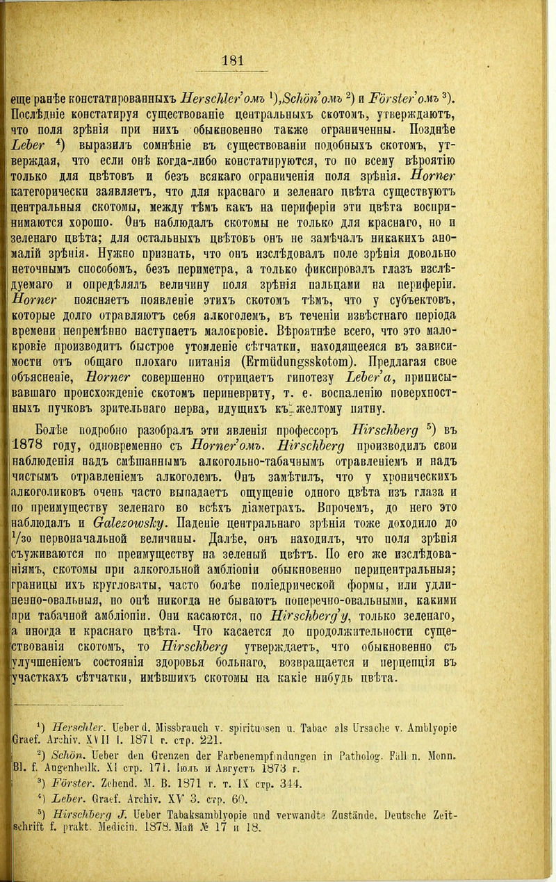 еще ранѣе констатаровавныхъ НегзсМегомъ ^),8сІгдпомъ и Шгзіег омъ ^). Послѣдніе констатируя существованіе цеатральныхъ скотомъ, утверждаютъ, что поля зрѣвія при нихъ обыквовепно также ограоиченны. Позднѣе ЬеЪег *) выразилъ сомнѣніе въ существовавіи подобвыхъ скотоиъ, ут- верждая, что если онѣ когда-либо констатируются, то по всему вѣроятію только для цвѣтовъ и безъ всякаго ограниченія поля зрѣвія, Нотег категорически заявляетъ, что для красваго и зеленаго цвѣта существуютъ цевтральныя скотомы, между тѣмъ какъ на периферіи эти цвѣта воспри- нимаются хорошо. Онъ наблюдалъ скотомы не только для краснаго, но и зеленаго цвѣта; для остальвыхъ цвѣтовъ овъ не замѣчалъ никакихъ ано- малій зрѣнія. Нужво признать, что онъ изслѣдовалъ поле зрѣнія довольно неточнымъ способомъ, безъ периметра, а только фиксировалъ глазъ изслѣ- дуемаго и опредѣлялъ величину поля зрѣнія пальцами на периферіи. Нотег поясняетъ появленіе этихъ скотомъ тѣмъ, что у субъектовъ, которые долго отравляютъ себя алкоголемъ, въ теченіи извѣстнаго періода времени непремѣнно наступаетъ малокровіе. Вѣроятнѣе всего, что это мало- кровіе производвтъ быстрое утомленіе сѣтчатки, находящееяся въ зависи- мости отъ общаго плохаго питанія (Егтййип§88коіот). Предлагая свое объясненіе, Нотег совершенно отрицаетъ гипотезу ЬеЪега, приписы- вавшаго происхожденіе скотомъ периневриту, т. е. воспаленію поверхност- ныхъ пучковъ зрительнаго нерва, идущихъ къіжелтому пятну. Болѣе подробно разобралъ эти явленія профессоръ ШгзсІгЪегд въ 1878 году, одновременно съ Нотег омъ. НігзсІгЬегд производилъ свои наблюденія вадъ смѣгаавнымъ алкогольно-табачнымъ отравленіемъ и надъ чистымъ отравленіемъ алкоголемъ. Онъ замѣтилъ, что у хроническихъ алкоголиковъ очеоь часто выпадаетъ ощущеніе одного цвѣта изъ глаза и по преимуществу зеленаго во всѣхъ діаметрахъ. Впрочемъ, до него это наблюдалъ и Сгаіе^огѵвісу. Паденіе центральнаго зрѣнія тоже доходило до Ѵзо первоначальной величины. Далѣе, онъ находилъ, что поля зрѣнія съуживаются по преимуществу на зеленый цвѣтъ. По его же изслѣдова- ніямъ, скотомы при алкогольной амбліоаіи обыкновенно перицентральныя; границы ихъ кругловаты, часто болѣе поліедрической формы, или удли- неано-овальныя, во оаѣ никогда не бываюгъ поперечно-овальными, какими при табачной амбліопіи. Они касаются, по НігзсЬЬегду, только зеленаго, а иногда и краснаго цвѣта. Что касается до продолжительности суще- ствовавія скотомъ, то ШгзсШегд утверждаетъ, что обыкновенно съ улучшеніемъ состоянія здоровья больпаго, возвращается и перцепція въ участкахъ сѣтчатки, ииѣвшихъ скотомы на какіе нибудь цвѣта. НегзсЫег. ПеЬег(1. МізвЬгаисЬ ѵ. зріпЧи^ізеп и. ТаЬае ѳіз Сгхасііе ѵ. АтЫуоріе Огаеі АггЫѵ. XVII і. 1871 г. стр. 221. '•^) Зсіюп. ІІеЬег (ііеп Оігепхеп іег РагЬепетр^ітІип^еп іп РаіЬоІоз'. РііИ п. Мопп. ІВ1. Аи^епііеіік. X! стр. 17і. Іюль и Августъ 1873 г. і =•) Рогяіег. 2с'Ьепс1. М. В. 1371 г. т. IX стр. 344. I ЬеЪег. ОгаеГ. АгсЬіѵ. ХУ 3. стр. 60. НігзсМегд ^. СеЬег ТаЬакзатЫѵоріе игкі ѵегтеапсііе ХизІііпЛе, Веиѣзсііе 2еіі- [всІігіГі і. іп-'Лі. Месіісіп. 1878. Май .М« 17 и 18.