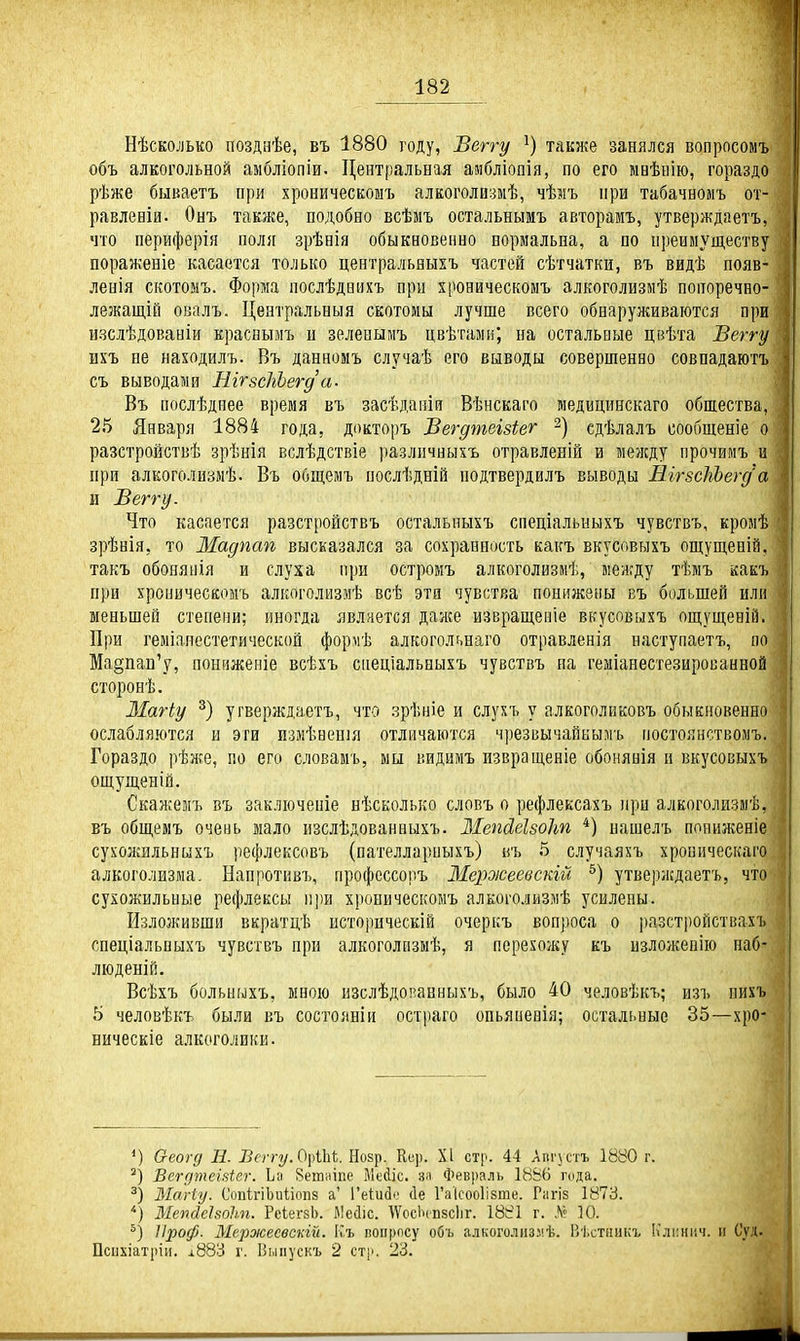 Нѣсколько позднѣе, въ 1880 году, Веггу также занялся вопросомъ объ алкогольной амбліопіи. Центральная амбліопія, по его мвѣнію, гораздо рѣже бываетъ при хроническоыъ алкоголизмѣ, чѣмъ при табачноыъ от- равленіи. Онъ также, подобно всѣмъ остальнымъ авторамъ, утверждаетъ, что периферія поля зрѣаія обыкновенно нормальна, а по преимуществу пораженіе касается только центральныхъ частей сѣтчатки, въ видѣ появ- ленія скотонъ. Форма послѣднпхъ при хровическомъ алкоголизмѣ попоречно- лежащій овалъ. Центральныя скотомы лучше всего обнаруживаются при изслѣдованіи краснымъ и зеленымъ цвѣтамн; на остальные цвѣта Веггу шъ не находилъ. Въ данномъ случаѣ его выводы совершенно совпадаютъ съ выводами ШгзсЫегд'а. Въ послѣднее время въ засѣдаеіи Вѣнскаго медицинскаго обшества, 25 Января 1884 года, докторъ Вегдтеізіег сдѣлалъ сообщеніе о разстройствѣ зрѣнія вслѣдствіе различныхъ отравленій и между прочимъ и при алкоголизмѣ. Въ общемъ послѣдній подтвердилъ выводы ШгзсШвгд а и Веггу. Что касается разстройствъ остальпыхъ спеціальныхъ чувствъ, кромѣ зрѣнія, то Мадпап высказался за сохранность какъ вкусовыхъ ощущевій, такъ обонянія и слуха при остромъ алкоголизм^, между тѣмъ какъ при хропичесеомъ алкоголизмѣ всѣ эта чувства понижены въ большей или меньшей степени; иногда является даже извращепіе вкусовыхъ ощущеній. При геміаиестетической формѣ алкогольнаго отравленія наступаетъ, по Ма§пап'у, пониженіе всѣхъ спеціальныхъ чувствъ на геміанестезированной сторонѣ. ЗІагіу угверждаетъ, что зрѣніе и слухъ у алкоголиковъ обыкновенно ослабляются и эти измѣвенія отличаются чрезвычайнымъ постоянствомъ. Гораздо рѣи;.е, по его словамъ, мы видимъ пзвращеніе обонянія и вкусовыхъ ощуш,еніа. Скажемъ въ заключеніе нѣсколько словъ о рефлексахъ при алкоголизмѣ, въ общемъ очеиь мало изслѣдованаыхъ. Мепсіеізоіт *) пашелъ понил;еніе сухожйльныхъ рефлексовъ (пателларпыхъ) въ 5 случаяхъ хроническаго алкоголизма. Напротивъ, профессопъ Мероюеевскгй утверждаетъ, что сухожильные рефлексы при хроническоыъ алкоголизмѣ усилены. Изложивши вкратцѣ историческій очеркъ вопроса о разстройствахъ снеціальпыхъ чувствъ при алкоголизмѣ, я перехожу къ изложен!» наб- люденій. Всѣхъ больныхъ, мною изслѣдонанныхъ, было 40 человѣкъ; изъ иихъ 5 человѣкъ были въ сосгояніи остраго опьяпенія; остальные 35—хро- ническіе алкоголики. Оеогд В. Всггу.О\Ш. Нозр. Кс]). XI стр. 44 Липетъ 1880 г. Бегдтеіаіег. Ьа йегпіііпе Мейіс. зя Февраль 1886 Г(іда, Магіу. СопігіЬиііопз а' ГеІиЗі' сіе Гаісооіізше. Рагіз 1873. '') Мепйеізоіт. РсіегзЬ. Месііс. ^ѴосЬспвсІіг. 1881 г. ѵѴ? 10. Проф. Мерэісесвскгй. Къ попросу объ алкоголнзмѣ. Вѣстникъ Клі;нич. іі Суд. Псііхіатіііи. і883 г. Выпускъ 2 стр. 23.