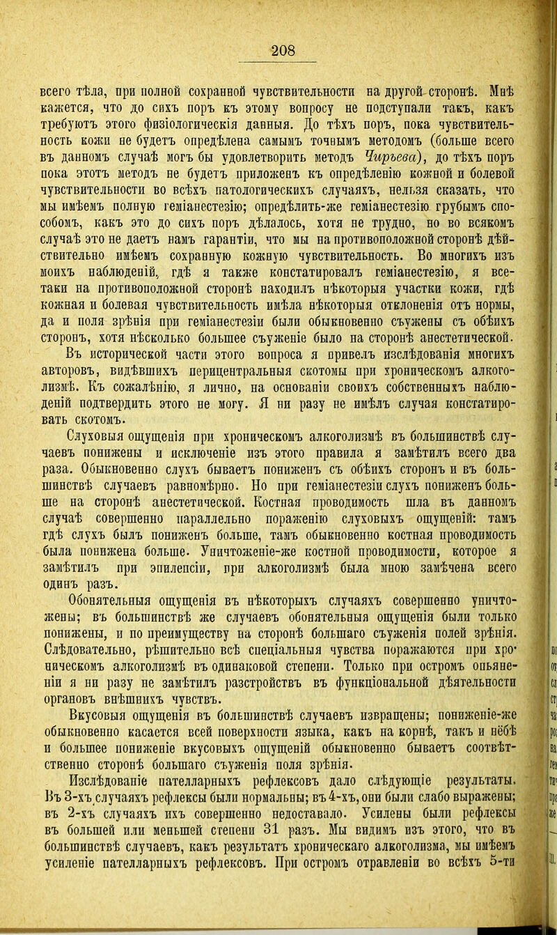 всего тѣла, при полной сохранной чувствительности на другой сторонѣ. Мнѣ кажется, что до сихъ поръ къ этому вопросу не подступали такъ, какъ требуіотъ этого физіологическія данный. До тѣхъ поръ, пока чувствитель- ность кожи не будетъ опредѣлена самымъ точвымъ методомъ (больше всего въ данномъ случаѣ могъ бы удовлетворить методъ Чиръева), до тѣхъ поръ пока этотъ методъ не будетъ приложевъ къ опредѣлевію кожной и болевой чувствительности во всѣхъ патологическихъ случаяхъ, нельзя сказать, что мы имѣемъ полную геміанестезію; опредѣлить-же геміанестезію грубымъ спо- собомъ, какъ это до сихъ поръ дѣлалось, хотя не трудно, но во всякомъ случаѣ это не даетъ наыъ гарантіи, что мы на противоположной сторонѣ дѣй- ствительно имѣемъ сохранную кожную чувствительность. Во многихъ изъ ыоихъ наблюденій, гдѣ я также констатировалъ геміанестезію, я все- таки на противоположной сторонѣ находилъ нѣкоторыя участки кожи, гдѣ кожная и болевая чувствительность имѣла нѣкоторыя отклоневія отъ нормы, да и поля зрѣнія при геміанестезіи были обыкновенно съужены съ обѣихъ сторонъ, хотя нѣсколько большее съуженіе было на сторонѣ анестетической. Въ исторической части этого вопроса я вривелъ изслѣдованія многихъ авторовъ, видѣвшихъ перицентральныя скотомы при хроннческомъ алкого- лизмѣ. Къ сожалѣнію, я лично, на основаеіи своихъ собственныхъ наблю- деній подтвердить этого не могу. Я ни разу не имѣлъ случая констатиро- вать скотомъ. Слуховыя ощущенія при хроническомъ алкоголизыѣ въ большинствѣ слу- чаевъ понижены и псключеніе изъ этого правила я замѣтилъ всего два раза. Обыкновенно слухъ бываетъ пониженъ съ обѣихъ сторонъ и въ боль- шинствѣ случаевъ равномѣрно. Но при геміанестезіи слухъ пониженъ боль- ше на сторонѣ анестетической. Костная проводимость шла въ данномъ случаѣ совершенно параллельно пораженію слуховыхъ ош;ущеній: тамъ гдѣ слухъ былъ пониженъ больше, тамъ обыкновенно костная проводимость была понижена больше- Уничтоженіе-же костной проводимости, которое я замѣтилъ при эпилепсіи, при алкоголизмѣ была мною замѣчена всего одинъ разъ. Обонятельныя ощущенія въ нѣкоторыхъ случаяхъ совершенно уничто- жены; въ большинствѣ же случаевъ обонятельныя ощущенія были только понижены, и по преимуш,еству на сторонѣ большаго съуженія полей зрѣнія. Слѣдовательно, рѣшительно всѣ спеціальныя чувства поражаются при хро' ническомъ алкоголизмѣ въ одинаковой степени. Только при остромъ опьяне- ніи я ни разу не замѣтилъ разстройствъ въ функціональной дѣятельности органовъ внѣшнихъ чувствъ. Вкусовыя ощущенія въ большинствѣ случаевъ извращены; пониженіе-же обыкновенно касается всей поверхности языка, какъ на корнѣ, такъ и нёбѣ и большее пониженіе вкусовыхъ оп];ущеній обыкновенно бываетъ соотвѣт- ственно сторонѣ большаго съуженія поля зрѣнія. Изслѣдовапіе пателларныхъ рефлексовъ дало слѣдуюш;іе результаты. Ьъ 3-хъ случаяхъ рефлексы были нормальны; въ4-хъ,они были слабо выражены; въ 2-хъ случаяхъ ихъ совершенно недоставало. Усилены были рефлексы въ большей или меньшей степени 31 разъ. Мы видимъ взъ этого, что въ большинствѣ случаевъ, какъ результатъ хроническаго алкоголизма, мы имѣемъ усиленіе пателларныхъ рефлексовъ. При остромъ отравленіи во всѣхъ 5-ти