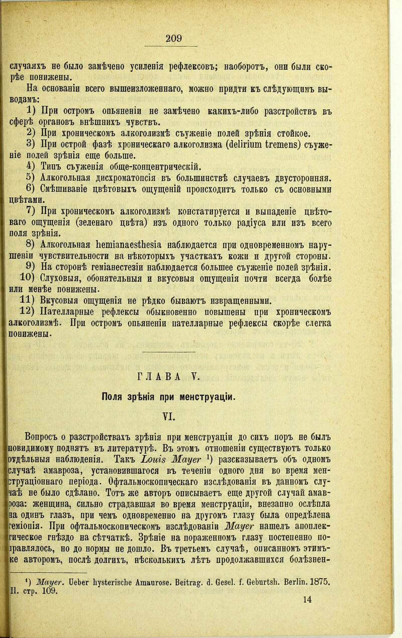случаяхъ не было замѣчево усилевія рефлевсовъ; наоборотъ, они были ско- рѣе понижены. На основаніи всего вышеизложеннаго, можно придти къ слѣдующиыъ вы- водзмъ: 1) При остромъ опьяненіи не замѣчено какихъ-либо разстройствъ въ сферѣ оргааовъ внѣшнихъ чувствъ. 2) При хроническомъ алкоголизиѣ съуженіе полей зрѣнія стойкое. 3) При острой фазѣ хроническаго алкоголизма (йеіігіит кетепз) съуже- віе полей зрѣнія еще больше. 4) Типъ съуженія обще-концентрическій. 5) Алкогольная дисхроматопсія въ большиаствѣ случаевъ двусторонняя. 6) Смѣшиваніе цвѣтовыхъ ощущеній происходитъ только съ основными цвѣтами. 7) При хроническомъ алкоголизмѣ констатируется и выпаденіе цвѣто- ваго ощущенія (зеленаго цвѣта) изъ одного только радіуса или изъ всего поля зрѣнія. 8) Алкогольная ЬешіапаезІіЬѳвіа наблюдается при одновременномъ нару- шеніи чувствительности на нѣкоторыхъ участкахъ кожи и другой стороны. 9) На сторонѣ геміанестезіи наблюдается большее съуженіе полей зрѣнія. 10) Слуховыя, обонятельныя и вкусовыя ощуш;евія почти всегда болѣе или менѣе понижены. 11) Вкусовыя ош;ущенія не рѣдко бываютъ извращенными. 12) Цателларные рефлексы обыкновенно повышены при хроническомъ алкоголизмѣ. При остромъ опьяненіи пателларные рефлексы скорѣе слегка понижены- ГЛАВА V. Поля зрѣнія при менструаціи. VI. Вопросъ о разстройствахъ зрѣнія при менструаціи до сихъ поръ не былъ повидимому поднятъ въ литературѣ. Въ этомъ отношеніи существуютъ только щѣльныя наблюденія. Такъ Ьоиъз Мауег ^) разсказываетъ объ одномъ глучаѣ амавроза, установившагося въ теченіи одного дня во время мен- зтруаціоннаго періода. Офтальмоскопическаго изслѣдованія въ данномъ слу- іаѣ не было сдѣлано. Тотъ же авторъ описываетъ еще другой случай амав- зоза: женщина, сильно страдавшая во время менструаціи, внезапно ослѣпла іа одинъ глазъ, при чемъ одновременно на другомъ глазу была опредѣлена 'еміопія. При офтальмоскопическомъ изслѣдованіи Жауег нашелъ апоплек- рическое гнѣздо на сѣтчаткѣ. Зрѣніе на пораженномъ глазу постепенно по- іравлялось, но до нормы не дошло. Въ третьемъ случаѣ, описанномъ этимъ- ке авторомъ, послѣ долгихъ, нѣсколькихъ лѣтъ продолжавшихся болѣзнен- ') Мауег. ПеЬег Ііузіегізсііе Ашаигозе. Веіігад. й. Оезе!. I (іеЬигІзІі. ВегИп. 1875. П. стр. 109. 14