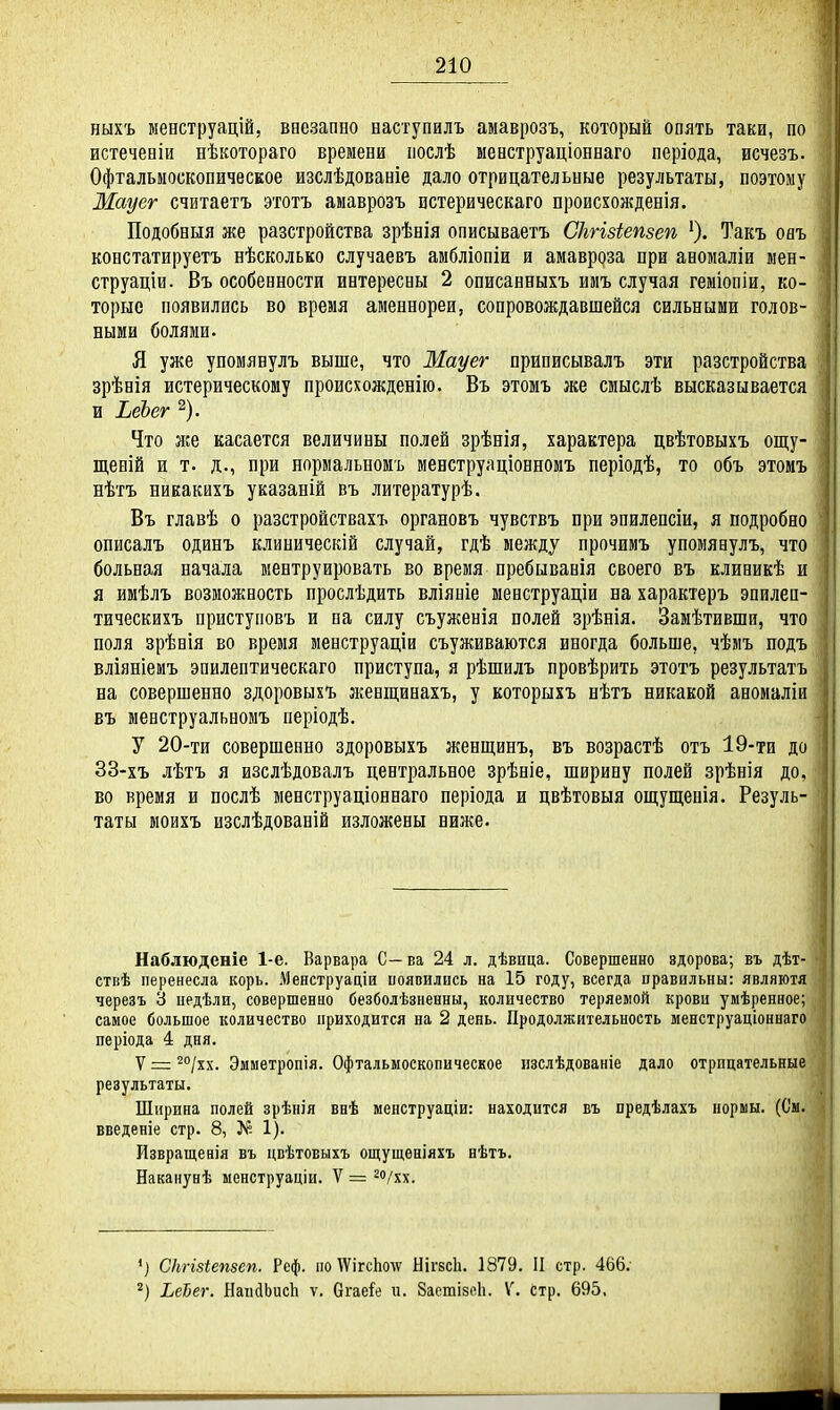 ныхъ менструацій, ваезапно наступилъ амаврозъ, который опять таки, по истеченіи нѣкотораго времени послѣ менструаціонваго періода, иечезъ. Офтальмоскопическое изслѣдованіе дало отрицательные результаты, поэтому Мауег считаетъ этотъ амаврозъ истерическаго происхожденія. Подобныя же разстройства зрѣвія описываетъ Сіігізіепзеп ^шъ оаъ констатируетъ нѣсколько случаевъ амбліопіи и амавроза при аномаліи мен- струаціи. Въ особенности интересны 2 описавныхъ ииъ случая геміопіи, ко- торые появились во время аменнореи, сопровождавшейся сильными голов- ными болями. Я уже упомявулъ выше, что Мауег приписывалъ эти разстройства зрѣнія истерическому происхожденію. Въ этомъ же смыслѣ высказывается и ЬеЪег ^). Что же касается величины полей зрѣнія, характера цвѣтовыхъ опі;у- щеній и т. д., при нормальномъ менструаціонномъ періодѣ, то объ этомъ нѣтъ никакихъ указаній въ литературѣ. Въ главѣ о разстройствахъ органовъ чувствъ при эпилепсіи, я подробно описалъ одинъ клиническій случай, гдѣ между прочимъ упомявулъ, что больная начала ментруировать во время пребывавія своего въ клиникѣ и я имѣлъ возможность прослѣдить вліяніе менструаціи на характеръ эпилеп- тическихъ приступовъ и па силу съуженія полей зрѣнія. Замѣтивши, что поля зрѣнія во время менструаціи съуживаются иногда больше, чѣмъ подъ вліяніемъ эпилептическаго приступа, я рѣшилъ провѣрить этотъ результатъ на совершенно здоровыхъ женщинахъ, у которыхъ нѣтъ никакой аномаліи въ менструальномъ періодѣ. У 20-ти совершенно здоровыхъ женщинъ, въ возрастѣ отъ 19-ти до 33-хъ лѣтъ я изслѣдовалъ центральное зрѣніе, ширину полей зрѣнія до, во время и послѣ менструаціоннаго періода и цвѣтовыя ощуш;енія. Резуль- таты моихъ изслѣдованій изложены ниже. ! I Наблюденіе 1-е. Варвара С— ва 24 л. дѣвпца. Совершенно здорова; въ дѣт- ствѣ перенесла корь. Менструаціи иояпилнеь на 15 году, всегда правильны: являютя черезъ 6 педѣли, совершенно безболѣзненны, количество теряемой крови умѣренное; самое большое количество приходится на 2 день. Продолжительность менструаціоннаго періода 4 дня. V = ^''/хх. Эмметропія. Офтальмоскопическое изслѣдованіе дало отрицательные результаты. Ширина полей зрѣпія внѣ менструаціи: находится въ предѣлахъ нормы. (См. введеніе стр. 8, >К 1). йзвращевія въ цвѣтовыхъ ощущеніяхъ нѣтъ. Наканунѣ менструаціи. V = ^о/хх. ') СНгізіепзеп. Реф. по ѴѴігсЬолѵ НігвсЬ. 1879. II стр. 466; 2) ЬеЪег. НаийЬисЬ ѵ. бгаеіе и. ЗаетізеЬ. V. стр. 695,