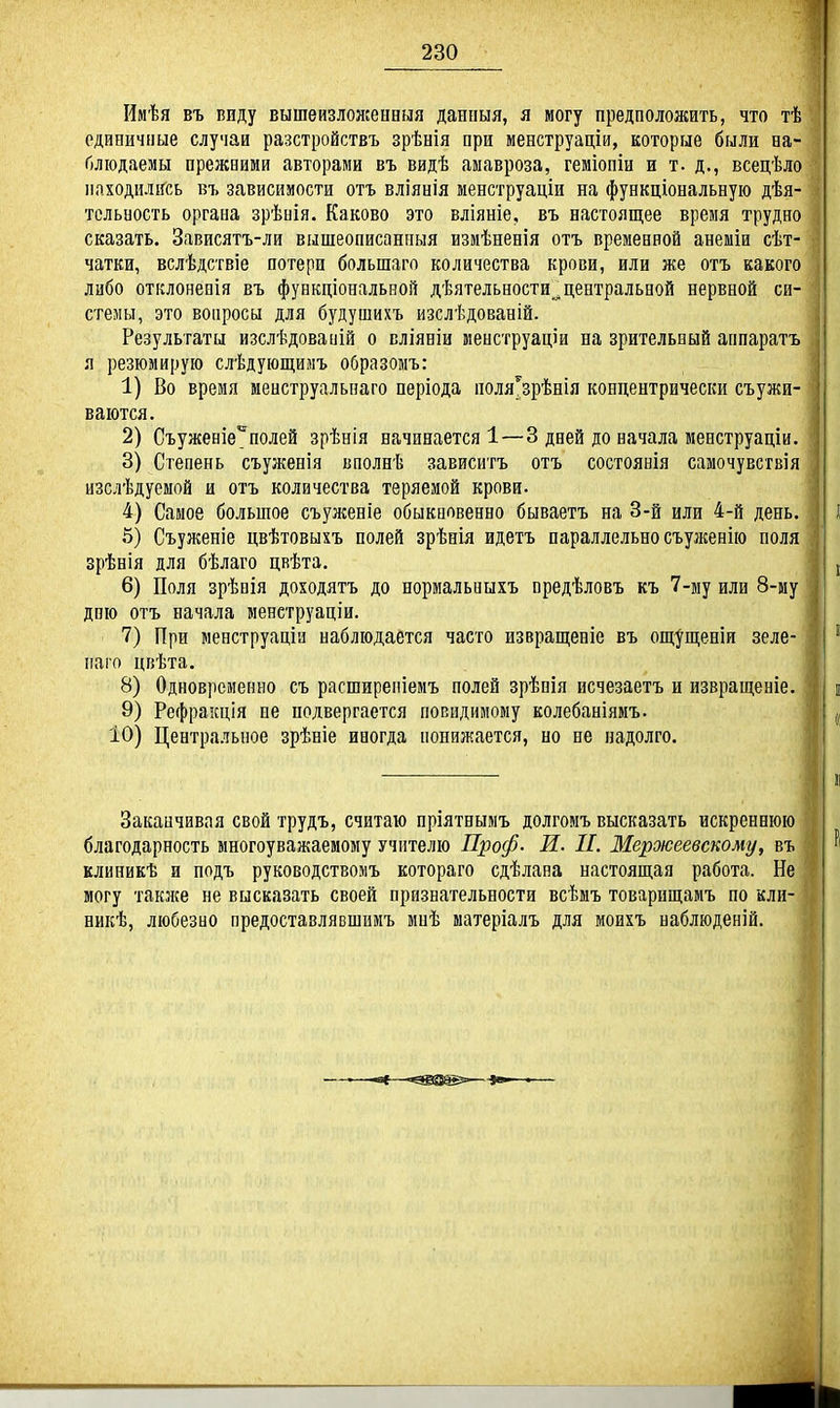 Имѣя въ виду вышеизложенвыя данныя, я могу предпололгать, что тѣ единичные случаи разстройствъ зрѣнія при менструаціи, которые были на- блюдаемы прежними авторами въ видѣ аыавроза, геміопіи и т. д., всецѣло находились въ зависимости отъ вліянія менструаціи на функціональную дѣя- тсльность органа зрѣнія. Каково это вліяніе, въ настоящее время трудно сказать. Зависятъ-ли вышеописанпыя измѣненія отъ временной анеміи сѣт- чатки, вслѣдствіе потери большаго количества крови, или же отъ какого либо отклонеаія въ функціональной дѣятельности,^центральной нервной си- стены, это вопросы для будушихъ изслѣдованій. Результаты изслѣдованій о вліяніи менструаціи на зрительный аппаратъ я резюмирую слѣдующимъ образомъ: 1) Во время менструальнаго періода поля^зрѣнія концентрически съужи- ваются. 2) Съуженіе^полей зрѣнія начинается!—3 дней до начала менструаціи. 3) Степень съуженія нполнѣ зависигъ отъ состоянія самочувсгвія изслѣдуемой и отъ количества теряемой крови. 4) Самое большое съуженіе обыкновенно бываетъ на 3-й или 4-й день. 5) Съуженіе цвѣтовыхъ полей зрѣнія идетъ параллельно съулгенію поля зрѣнія для бѣлаго цвѣта. 6) Поля зрѣнія доходятъ до нормальныхъ предѣловъ къ 7-му или 8-му дню отъ начала менструаціи. 7) При менструаціа наблюдается часто извращеніе въ ощ^щеніи зеле- ііаго цвѣта. 8) Одновременно съ расширепіемъ нолей зрѣнія исчезаетъ и извращеніе. 9) Рефраісція не подвергается повидимому колебаніямъ. 10) Центральное зрѣніе иногда понижается, но не надолго. Заканчивая свой трудъ, считаю пріятнымъ долгомъ высказать искреннюю благодарность многоуважаемому учителю Проф- И. II. Мероюеевскому, въ клиникѣ и иодъ руководствомъ котораго сдѣлана настоящая работа. Не могу также не высказать своей признательности всѣмъ товарищамъ по кли- никѣ, любезно предоставлявшимъ миѣ матеріалъ для моихъ наблюденій.