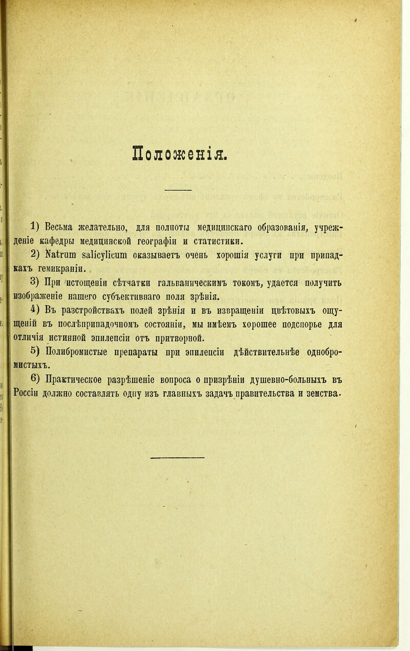 Поломсенія. 1) Весьма желательно, для полнотгл медицинскаго образованія, учреж- деніе кафедры медицинской географіи и статистики. 2) І^аігиш заІісуИсит оказываетъ очеаь хорошія услуги при припад- кахъ гемикраніи. 3) При истощеніи сѣтчатки гальваническимъ токомъ, удается получить изображеніе нашего субъективваго поля зрѣнія. 4) Въ разстройствахъ полей зрѣнія и въ извращеніи цвѣтовыхъ ощу- щеній въ послѣприпадочномъ состояніи, мы имѣеыъ хорошее подспорье для отличія истинной зпилепсіи отъ притворной. 5) Полибромистые препараты при эпилеисіи дѣйствительнѣе однобро- мистыхъ, 6) Практическое разрѣшеніе вопроса о призрѣніи душевно-больныхъ въ Россіи должно составлять одну изъ главныхъ задачъ правительства и земства.