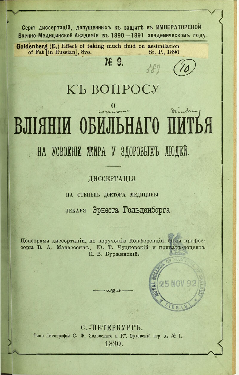 Серія диссертаций, допущенныхъ къ защитѣ въ ИМПЕРАТОРСКОЙ Военно-Медицинской Академіи въ 1890—1891 академическомъ году. СоІйепЪегё (В.) Ейес4 о! 4акт§ тисЬ йиісі оп аззітііаііоп оі Еаѣ[іп Виввіап], 8ѵо. 84. Р., 1890 КЪ ВОПРОСУ ВЛІЯНІИ ОБМЬНАГО ПИЙЯ , НА УСВОЕН ЖИРА У ЗДОРОВЫХЪ ЛЮДЕЙ. ДИССЕРТАЩЯ НА СТЕПЕНЬ ДОКТОРА МЕДИЦИНЫ лекаря Эрнеста Гольденберга. Цензорами диссертаціи, по поручѳнію Конфѳренціи, фзіли профес- соры: В. А. Манассѳинъ, Ю. Т. Чудновскій и приватъ-доцентъ П. В. Буржинскій. С.-ПЕТЕРБУРГЕ. Тино Литографія С. Ф. Яздовскаго и К0. Орловскій пер. д. № 1. 1890.