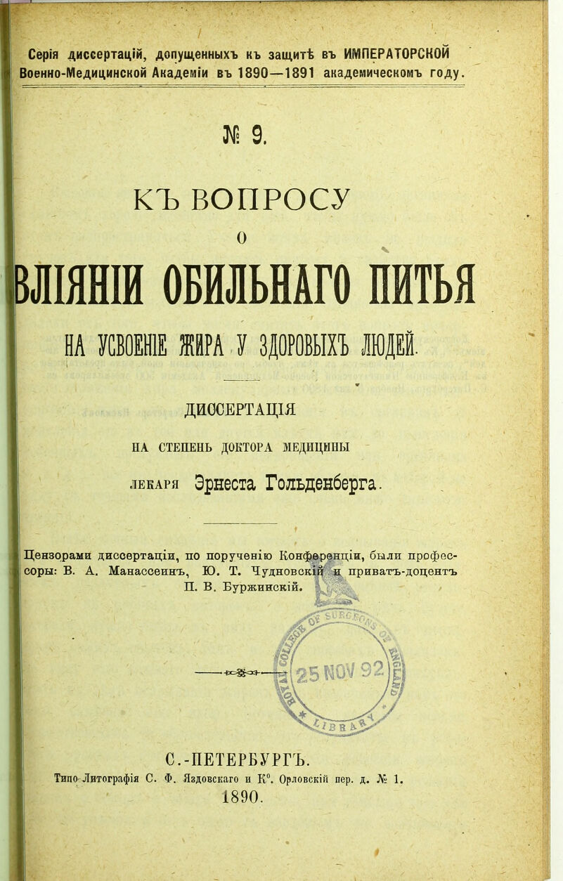Серія диссертацій, допущенныхъ къ защитѣ въ ИМПЕРАТОРСКОЙ Военно-Медицинской Академіи въ 1890—1891 академическомъ году. І 9. КЪ ВОПРОСУ о іЛІЯНІИ ОБИЛЬНАГО ПИТЬЯ ш мж щ у зцорошв тт ДИОСЕРТАЦІЯ НА СТЕПЕНЬ ДОКТОРА МЕДИЦИНЫ лекаря Эрнеста Гольденберга. Цензорами дисоѳртаціи, по поручѳнію Конференции, были профес- I соры: В. А. Манассеинъ, Ю. Т. Чудновскій и приватъ-доцентъ П. В. Буржинскій. С.-ПЕТЕРБУРГА Типо Литографія С. Ф. Яздовскаго и К0. Орловскій пер. д. № 1. 1890.