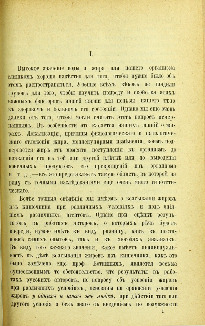 Высокое значеніе воды и жира для нашего организма слишкомъ хорошо извѣстно для того, чтобы нужно было объ этомъ распространяться. Ученые всѣхъ вѣковъ не щадили трудовъ для того, чтобы изучить природу и свойства этихъ важныхъ факторовъ нашей жизни для пользы нашего тѣла въ здоровомъ и больномъ его состояніи. Однако мы еще очень далеки отъ того, чтобы могли считать этотъ вопросъ исчер- паннымъ. Въ особенности это касается нашихъ знаній о жи- рахъ. Локализація, причины физіологическаго и патологиче- ская отложенія жира, моллекулярныя измѣненія, коимъ под- вергается жиръ отъ момента ноступленія въ организмъ до появленія его въ той или другой клѣткѣ или до выведенія конечныхъ продуктовъ его превращеній изъ организма и т.д.,—все это представляетъ такую область, въ которой на ряду съ точными изслѣдованіями еще очень много гипотети- ческаго. Болѣе точныя свѣдѣнія мы имѣемъ о всасываніи жировъ изъ кишечника при различныхъ условіяхъ и подъ влія- ніемъ различныхъ агентовъ. Однако при оцѣнкѣ резуль- татовъ въ работахъ авторовъ, о которыхъ рѣчь будетъ впереди, нужно имѣть въ виду разницу, какъ въ поста- новке самихъ опытовъ, такъ и въ способахъ анализовъ. Въ виду того важнаго значенія, какое имѣетъ индивидуаль- ность въ дѣлѣ всасыванія жировъ изъ кишечника, какъ это было замѣчено еще проф. Боткинымъ, является весьма существеннымъ то обстоятельство, что результаты въ рабо- тахъ русскихъ авторовъ, по вопросу объ усвоеніи жировъ при различныхъ условіяхъ, основаны на сравненіи усвоенія жировъ у однихъ и тѣхъ же людей, при дѣйствіи того или другого условія и безъ онаго съ введеніемъ по возможности
