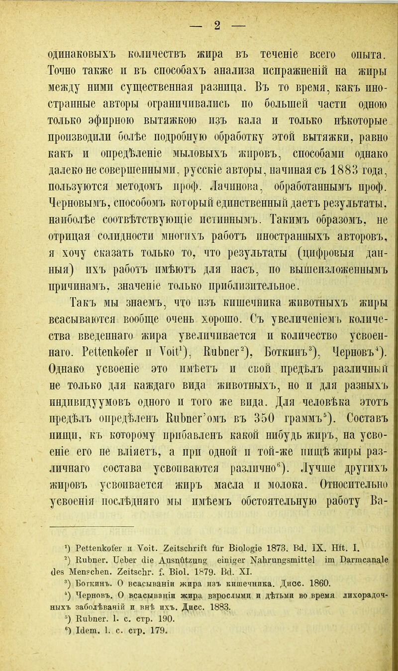 одинаковыхъ количествъ жира въ теченіе всего опыта. Точно также и въ споеобахъ анализа испражненій на жиры между ними существенная разница. Въ то время, какъ ино- странные авторы ограничивались по большей части одною только эфирною вытяжкою изъ кала и только нѣкоторые производили болѣе подробную обработку этой вытяжки, равно какъ и опредѣленіе мыловыхъ жировъ, способами однако далеко несовершенными, русскіе авторы, начинаясъ 1883 года, пользуются методомъ проф. Лачинова, обработавнымъ проф. Черновымъ, способомъ который единственный даетъ результаты, наиболѣе соотвѣтствующіе истиннымъ. Такимъ образомъ, не отрицая солидности многпхъ работъ иностранныхъ авторовъ, я хочу сказать только то, что результаты (цифровыя дан- ный) ихъ работъ имѣютъ для насъ, по вышеизложевнымъ причивамъ. значеніе только приблизительное. Такъ мы знаемъ, что изъ кишечника животныхъ жиры всасываются вообще очень хорошо. Съ увеличеніемъ количе- ства введеннаго жира увеличивается и количество усвоен- наго. РеМепМег и Ѵоіі1), ИиЬпег2), Боткинъ3), Черновъ4). Однако усвоеніе это имѣетъ и свой предѣлъ различный не только для каждаго вида животныхъ, но и для разныхъ индивидуумовъ одного и того же вида. Для человѣка этотъ предѣлъ оиредѣленъ ЕиЬпег'омъ въ 350 граммъ5). Составъ пищи, къ которому нрибавленъ какой нибудь жиръ, на усво- еніе его не вліяетъ, а при одной и той-же пищѣ жиры раз- личная состава усвоиваются различно6). Лучше другихъ жировъ усвопвается жиръ масла и молока. Относительно усвоенія послѣдняго мы имѣемъ обстоятельную работу Ва- ») РеМепкоіет и Ѵоіі. 2еіі.зспгііг, Йг Віо1о§іе 1873. Вй. IX. ГШ. I. 2) КиЬпег. ІГеЬег (Ііе Аизпйіхип^ еіпі^ег ^Ьгип^зтіМеІ іт Багтсапаіе <]ез Меп?сЬеп. 2еі<;8сЬг. і. Віоі. 1879. Всі. XI. 3) Боткинъ. О всасываніи жира изъ кишечника. Диос. 1860. *) Черновъ. О всасываніи жира взрослыми и дѣтьми во время лихорадоч- ныхъ заболѣваній и внѣ ихъ. Дисс. 1883. 5) КиЬпег. І. с. стр. 190. 6) Ісіет. 1. с. стр. 179.