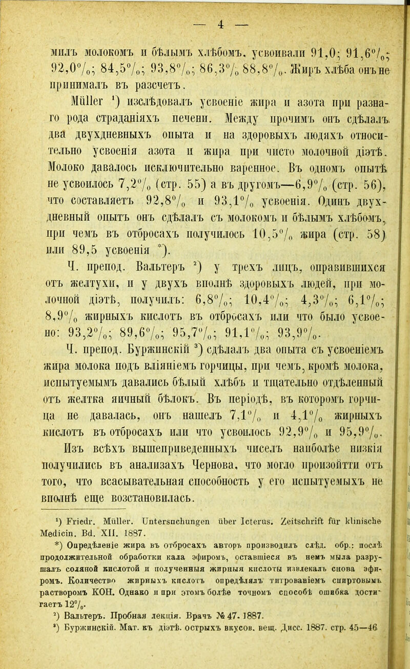 мидъ молокомъ и бѣлымъ хлѣбомъ. усвоивали 91,0; 91,6%; 92,0%; 84,5%; 93,8%; 86,3% 88,8%,. Жиръ хлѣба онъне принималъ въ разсчетъ. МііНег *) изслѣдовалъ усвоеніе жира и азота при разна- го рода страданіяхъ печени. Между прочимъ оеъ сдѣлалъ. два двухдневныхъ опыта и на здоровыхъ людяхъ относи- тельно усвоенія азота и жира при чисто молочной діэтѣ. Молоко давалось исключительно варенное. Въ одномъ опытѣ неусвоилось 7,2% (стр. 55) а въ другомъ—6,9% (стр. 56), что составляетъ 92,8% и 93,1% усвоенія. Одинъ двух- дневный опытъ онъ сдѣлалъ съ молокомъ и бѣлымъ хлѣбомъ, при чемъ въ отбросахъ получилось 10,5°/,. жира (стр. 58) или 89,5 усвоенія *). Ч. препод. Вальтеръ 2) у трехъ лицъ, оправившихся отъ желтухи, и у двухъ вполнѣ здоровыхъ людей, при мо- лочной діэтв, получилъ: 6,8%; 10,4%; 4,3%; 6,1%; 8,9°/0 жирныхъ кислотъ въ отбросахъ или что было усвое- но: 93,2%; 89,6%; 95,7%; 91,1%; 93,9%. Ч. препод. Буржинскій 3) сдѣлалъ два опыта съусвоеніемъ жира молока подъ вліяніемъ горчицы, при чемъ, кромѣ молока, исиытуемымъ давались бѣлый хлѣбъ и тщательно отдѣленный отъ желтка яичный бѣлокъ. Въ періодѣ, въ которомъ горчи- ца не давалась, онъ нашелъ 7,1% и 4,1% жирныхъ кислотъ въ отбросахъ или что усвоилось 92,9% и 95,9%. Изъ всѣхъ вышеприведенныхъ чиселъ наиболѣе низкія получились въ анализахъ Чернова, что могло ироизойтти отъ того, что всасывательная способность у его испытуемыхъ не вполнѣ еще возстановилась. 4) Ггіейг. Мйііег. ИпЪегзпсЬипдеп йЬег Ісіегиз. ^еіізсЬгіЙ йг кііпізспе Месіісіп. Всі. XII. 1887. *) Опредѣленіе жира въ отбросахъ авторъ производилъ слѣд. обр.: послѣ продолжительной обработки кала эфиромъ, оставшіеся въ немъ мыла разру- шалъ соляной кислотой и полученныя жирныя кислоты извлекалъ снова эфи- ромъ. Количество жирныхъ кислотъ опредѣлялъ титровавіемъ спиртовыѵъ растворомъ КОН. Однако и при этомъ болѣѳ точномъ способѣ ошибка дости гаетъ 12%- 2) Вальтеръ. Пробная лекція. Врачъ №47. 1887. *) Буржинскій. Мат. къ діэтѣ. острыхъ вкусов, вещ. Дисс. 1887. стр. 45—46