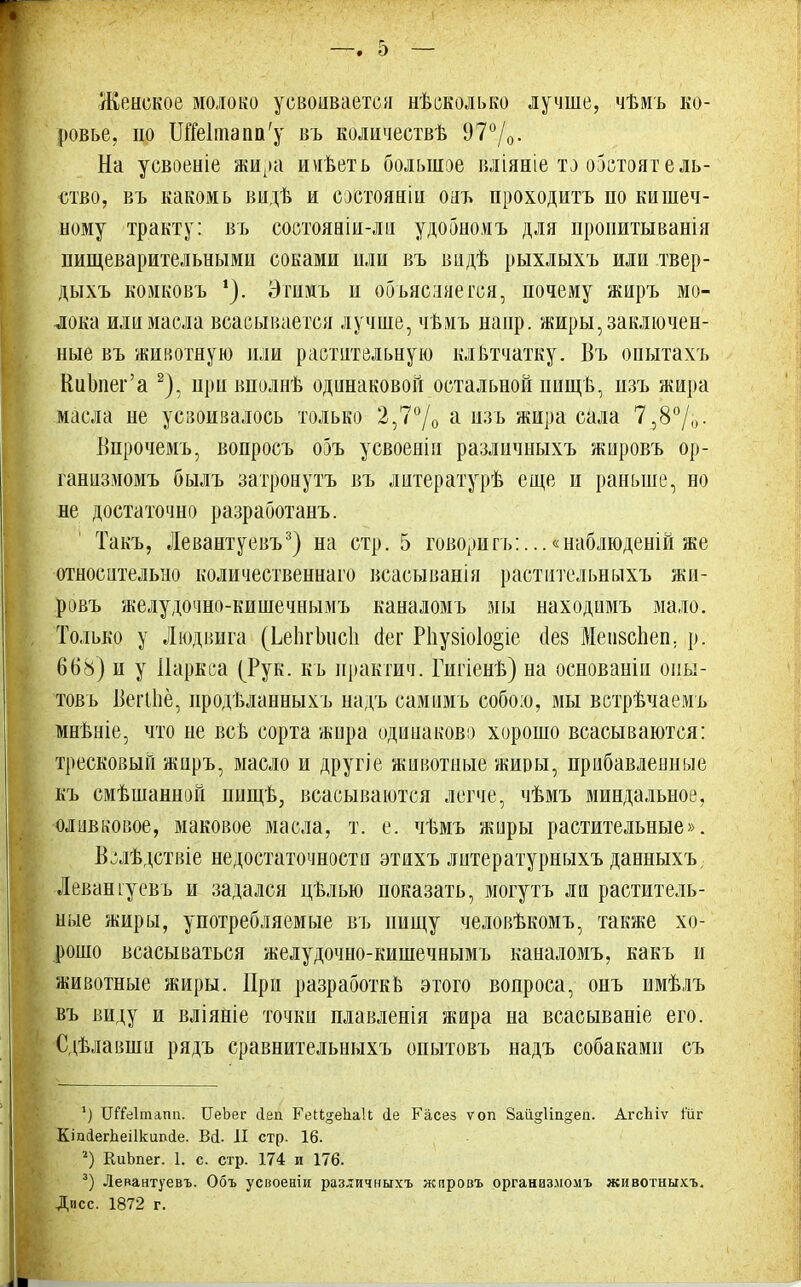 Женское молоко усвоивается нѣсколько лучше, чѣмъ ко- ровье, по 1Ше1тапп'у въ количествѣ 97°/0. На уевоеніе жиА»а иѵгветь большое вліяніе то обстоятель- ство, въ какомь видѣ и еостояніи ояъ проходить по кишеч- ному тракту: въ состояніи-ли удобномъ для пропитыванія пищеварительными соками или въ вндѣ рыхлыхъ или твер- дыхъ комковъ *). Эгимъ п объясняется, почему жиръ мо- лока или масла всасывается лучше, чѣмъ напр. жиры, заключен- ные въ животную или растительную клВтчатку. Въ оиытахъ КиЬпег'а 2), нри вполнв одинаковой остальной пищ в, пзъ жира масла не усвоивалось только 2,7°/0 а изъ жиРа сала 7,8°/0- Впрочемъ, вопросъ ооъ усвоеніи различныхъ жировъ ор- ганизмомъ былъ затронуть въ литературѣ еще п раньше, но не достаточно разработанъ. Такъ, Левантуевъ3) на стр. 5 говорить:...«наблюденій же относительно количественная всасыванія растительныхъ жн- ровъ желудочно-кишечнымъ каналомъ мы находимъ мало. Только у Людвига (ЪеЬгЪисІі сіег Рііузіоіо^іе ае§ МеивсЬеп. р. 668) и у ііаркса (Рук. къ практич. Гигіенѣ) на основанін оиы- товь Вегіпё, продѣланныхъ надъ самимъ собою, мы встрѣчаемъ мнѣніе, что не всъ сорта ѵкира одинаково хорошо всасываются: тресковый жиръ, масло и другіе животные жиры, прибавленные къ смѣшанной пнщѣ, всасываются легче, чѣмъ миндальное, оливковое, маковое масла, т. е. чѣмъ жиры растительные». Вслѣдствіе недостаточности этихъ литературныхъ данныхъ Леваніуевъ и задался цѣлью показать, могутъ ли раститель- ные жиры, употребляемые въ пищу человѣкомъ, также хо- рошо всасываться желудочно-кишечнымъ каналомъ, какъ и животные жиры. При разработке этого вопроса, онъ нмѣлъ въ виду и вліяніе точки плавленія жира на всасываніе его. Сдѣлавши рядъ сравнительныхъ опытовъ надъ собаками съ *) ІШеІтапп. ИеЬег сіеп ГеИ^еІіаІІ іе Гасез ѵоп 8аіі§1іп§еп. АгсЬіѵ і'ііг КішіегЬеіІкшісІе. Ві. II стр. 16. 2) КиЬпег. 1. с. стр. 174 и 176. 3) Левантуевъ. Объ усноеніи различныхъ жпровъ органаз.момъ ясивотныхъ, Дисс. 1872 г.