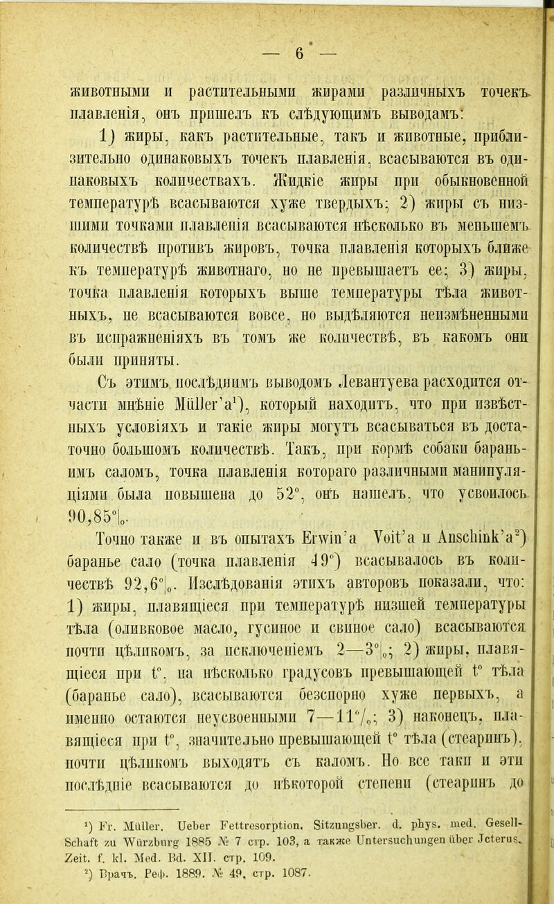 животными и растительными жирами различньіхъ точекъ- плавленія, онъ прншелъ къ слѣдующимъ выводамъ: 1) жиры, какъ растительные, такъ и животные, прибли- зительно одинаковыхъ точекъ плавленія, всасываются въ оди- наковыхъ количеетвахъ. Жидкіе жиры при обыкновенной температурѣ всасываются хуже твердыхъ; 2) жиры съ низ- шими точками плавленія всасываются нѣсколько въ меньшемъ количествѣ противъ жировъ, точка плавленія которыхъ ближе къ температурѣ животнаго, но не превышаетъ ее; 3) жиры, точка плавленія которыхъ выше температуры тѣла живот- ныхъ, не всасываются вовсе, но выдѣляются неизмѣненными въ испражненіяхъ въ томъ же количествѣ, въ какомъ они были приняты. Съ этимъ послѣднимъ выводомъ Левантуева расходится от- части мнѣніе МііПегѴ), который находитъ, что при извѣст- ныхъ условіяхъ и такіе жиры могутъ всасываться въ доста- точно болыномъ количествѣ. Такъ, при кормѣ собаки барань- имъ саломъ, точка плавленія котораго различными манипуля- циями, была повышена до 52°, онъ нашелъ, что усвоилось 90,85°|о. Точно также и въ опытахъ Епѵііг а Ѵоіѣ'а и АпзсЫнк'а2) баранье сало (точка плавленія 4 9°) всасывалось въ коли- честв^ 92,6°|0. Изслѣдованія этихъ авторовъ показали, что: 1) жиры, плавящіеся при температурѣ низшей температуры тѣла (оливковое масло, гусиное и свиное сало) всасываются почти цѣликомъ, за исключеніемъ 2—3°!0; 2) жиры, плавя- щіеся при і°, па нѣсколько градусовъ превышающей і° тѣла (баранье сало), всасываются безспорно хуже первыхъ, а именно остаются неусвоенными 7—11°/,: 3) наконецъ. пла- вящіеся при 1°, значительно превышающей 1° тѣла (стеаринъ), почти цѣликомъ выходятъ съ каломъ. Но все таки и эти послѣдніе всасываются до нѣкоторрй степени (стеаринъ до х) Кг. Миііег. ИеЪег КеМгезогрііоп. ЗНгип^зЬег. сі. рЪуз. шей. безеіі- ВсЬаЙ ха ЪШ&6Х% 1885 № 7 стр. ЮЗ, а также ПпІеічшсЬип§еп ііЪег .Ісіегиз. Ыі. і. И. Ме<1. Бсі. XII. стр. 109. Прачъ. Реф. 1889. № 49, стр. 1087.