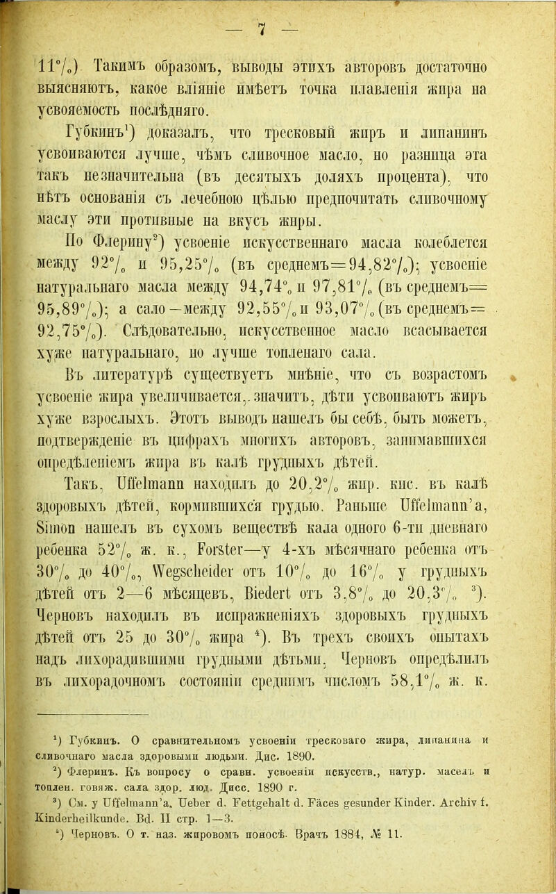 — 7 — 11%) Такимъ образомъ, выводы этихъ авторовъ достаточно выясняютъ, какое вліяніе иыѣетъ точка илавленія жира на усвояемость послѣдняго. Губкинъ1) доказалъ, что тресковый жиръ и липанинъ усвоиваются лучше, чѣмъ сливочное масло, но разница эта такъ незначительна (въ десятыхъ доляхъ процента), что нѣтъ основанія съ лечебною цѣлью предпочитать сливочному маслу эти противные на вкусъ жнры. По Флерину2) усвоеніе искусственнаго масла колеблется между 92°/0 и 95,25% (въ среднемъ= 94,82%); усвоеніе натуральнаго масла между 94,74°0 п 97,81% (въ среднемъ= 95,89°/0); а сало-между 92,55%и 93,07% (въ среднемъ= 92,75°/о)- Слѣдовательно, искусственное масло всасывается хуже натуральнаго, но лучше топленаго сала. Въ литературѣ существуетъ мнѣніе, что съ возрастомъ усвоеніе жира увеличивается,, значитъ, дѣти усвопваютъ жиръ хуже взрослыхъ. Этотъ выводъ нашелъ бы себѣ, быть можетъ, подтвержденіе въ цнфрахъ многихъ авторовъ, занимавшихся оиредѣленіемъ жира въ калѣ грудныхъ дѣтей. Такъ. ШМтапи находилъ до 20,2°/о жир. кис. въ калѣ здоровыхъ дѣтей, кормившихся грудью. Раньше ШЫшапп'а, 8ІПЮП нашелъ въ сухомъ веществѣ кала одного 6-ти диевнаго ребенка 52°/0 ж. к., Рог&іег—у 4-хъ мѣсячнаго ребенка отъ 30% до 40%, ѴѴе§8с1іеі(іег отъ 10% ДО 16% У грудныхъ дѣтей отъ 2—6 мѣсяцевъ, Віейегі отъ 3,8% до 20,3% 3)- Черновъ находилъ въ испражненіяхъ здоровыхъ грудныхъ дѣтей отъ 25 до 30% жира 4). Въ трехъ своихъ опытахъ надъ лихорадившими грудными дѣтьми, Черновъ опредѣлилъ въ лихорадочномъ состояніи средішмъ числомъ 58,1°/0 ж. к. *) Губкинъ. О сравнительномъ усвоеніи тресковаго жира, липаиина и сливочнаго масла здоровыми людьми. Дис- 1890. 2) Флеринъ. Къ вопросу о сравн. усвоеніи искусств., натур, маселъ и топлен, говяж. сала здор. люд. Дисс. 1890 г. 3) См. у Ш'Ге1тапп'а. ІІеЬег сі. ГеіІ^епаИ; Л. Расез §езітсІег Кіпаег. АгсЬіѵ і. Кдшіегпеіікипсіе. БД. II стр. 1—3.