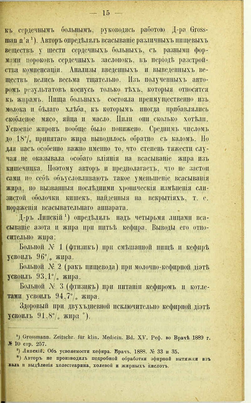 къ сердечнымъ больнымъ, руководясь работою Д-ра 6го§й- шап и'ах). Авторъ опредѣлялъ всасываніе различныхъ пищевыхъ веществъ у шести сердсчныхъ больны хъ, съ разными фор- мами пороковъ сердечныхъ заслонокъ, въ періодѣ расстрой- ства компенсаціи. Анализы введенныхъ и выведенныхъ ве- ществъ велись весьма тщательно. Изъ полученныхъ авто- ромъ результатовъ коснусь только тѣхъ, который относятся къ жпрамъ. Пища больныхъ состояла преимущественно изъ молока и бѣлаго хлѣба, къ которымъ иногда прибавлялись скобленое мясо, яйца и масло. Пили они сколько хотѣлн. Усвоеніе жировъ вообще было понижено. Среднпмъ числомъ до 18°/о принятаго жира выводилось обратно съ каломъ. Но дли насъ особенно важно именно то, что степень тяжести слу- чая не оказывала особаго вліянія на всасываніе жира изъ кишечника. Поэтому авторъ и предиолагаетъ, что не застои сами но себіі объусловлнваютъ такое уменьшение всасыванія жира, но вызванный послѣдними хроническая измѣненія сли- зистой оболочки кишекъ, найденный на вскрытіяхъ, т. е. пораженія всасывательнаго аппарата. Д-ръ Липскійх) опредѣлялъ надъ четырьмя лицами вса- сываніе азота и жира ири питьѣ кефира. Выводы его отно- сительно жира: Больной № 1 (фтизикъ) при смѣшанной пищѣ и кефирѣ усвоилъ 9б0/о жира. Больной N° 2 (ракъ пищевода) при молочно-кефирной діэтѣ усвоилъ 93,1°/о жира. Больной N 3 (фтизикъ) при питаніи кефиромъ и котле- тами усвоилъ 94,7°/о жира. Здоровый при двухъдневной исключительно кефирной діэтѣ усвоилъ 91,8°/о жира *). *) (тгоззтапп. 2еіІзсЬг. Гиг кііп. Меаісііі. Ва. XV. Реф. во Врачѣ 1889 г. ■Л6 10 стр. 257. *) Ляпскій. Объ усвояемости кефира. Врачъ. 1888. № 33 и 35. *) Авторъ не производилъ подробной обработки эфирной вытяжки изъ вала и выдѣленія холестеарина, холевой и жирныхъ кислотъ.