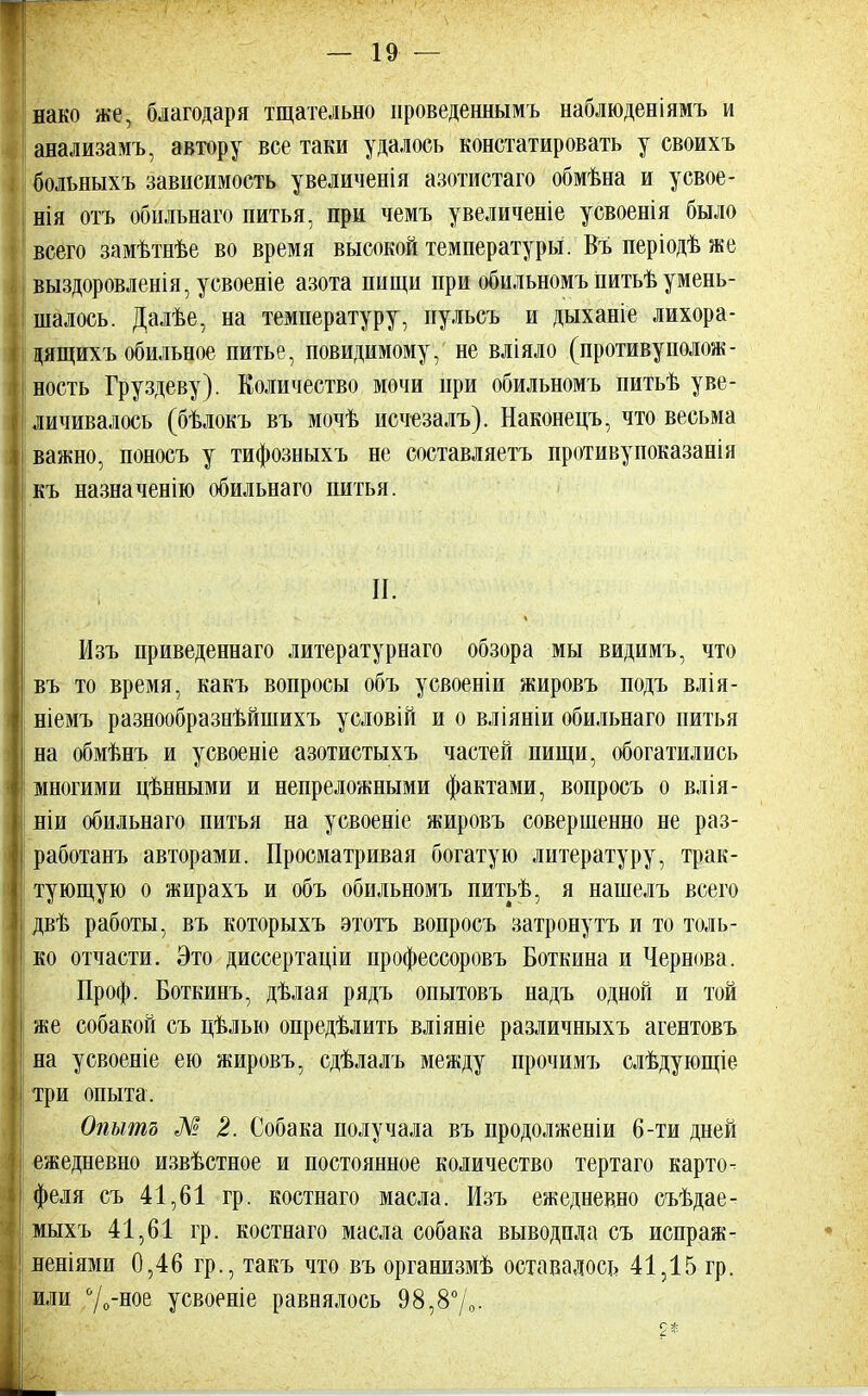 нако же, благодаря тщательно проведеннымъ наблюденіямъ и анализамъ, автору все таки удалось констатировать у своихъ больныхъ зависимость увеличенія азотистаго обмѣна и усвое- нія отъ обильнаго питья, при чемъ увеличеніе усвоенія было всего замѣтнѣе во время высокой температуры. Въ періодѣ же выздоровленія, усвоеніе азота пищи при обильномъ питьѣумень- шалось. Далѣе, на температуру, пульсъ и дыханіе лихора- цящихъ обильное питье, повидимому, не вліяло (противуполож- ность Груздеву). Количество мочи при обильномъ питьѣ уве- личивалось (бѣлокъ въ мочѣ исчезалъ). Наконецъ, что весьма важно, поносъ у тифозныхъ не составляетъ противупоказанія къ назначенію обильнаго питья. I II. Изъ приведенная литературнаго обзора мы видимъ, что въ то время, какъ вопросы объ усвоеніи жировъ подъ влія- і ніемъ разнообразнѣйшихъ условій и о вліяніи обильнаго питья на обмѣнъ и усвоеніе азотистыхъ частей пищи, обогатились I многими цѣнными и непреложными фактами, вопросъ о влія- ніи обильнаго питья на усвоеніе жировъ совершенно не раз- работанъ авторами. Просматривая богатую литературу, трак- I тующую о жирахъ и объ обильномъ питьѣ, я нашелъ всего двѣ работы, въ которыхъ этотъ вопросъ затронуть и то толь- ко отчасти. Это диссертаціи профессоровъ Боткина и Чернова. Проф. Боткинъ, дѣлая рядъ опытовъ надъ одной и той же собакой съ цѣлью определить вліяніе различныхъ агентовъ на усвоеніе ею жировъ, сдѣлалъ между прочимъ слѣдующіе I три опыта. Опытъ М 2. Собака получала въ продолженіи 6-ти дней ежедневно извѣстное и постоянное количество тертаго карто- феля съ 41,61 гр. костнаго масла. Изъ ежедневно съѣдае- мыхъ 41,61 гр. костнаго масла собака выводила съ испраж- яеніями 0,46 гр., такъ что въ организмѣ оставалось 41,15 гр. или °/о-ное усвоеніе равнялось 98,8°/0- 2*