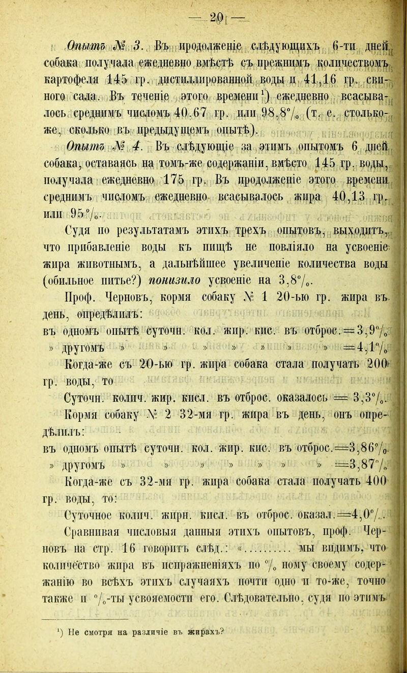— -2.0[ — Опыта Л° 3. Въ нродолженіе слѣдующихъ б-ти дне№,( собака получала ежедневно вмѣстѣ съ прежнимъ количествомъ картофеля 145 гр. дистиллированной воды и 41,16 гр, сви- ного сала. Въ теченіе этого времени1) ежедневно всасыва- лось среднимъ числомъ-40,67 гр. или 98,8% (т, е. столько-, же, сколько въ цредыдущемъ онытѣ). Опытъ М 4. Въ слѣдующіе за этимъ опытомъ 6 дней собака, оставаясь на томъ-же содержаніи,вмѣсто 145 гр. воды, получала ежедневно 175 гр. Въ продолжение этого времени среднимъ числомъ ежедневно всасывалось жира 40,13 гр. Судя по результатамъ этихъ трехъ опытовъ, выходить, что ирибавленіе воды къ пищѣ не повліяло на усвоеніе жира животнымъ, а дальнѣйшее увеличеніе количества воды (обильное питье?) понизило усвоеніе на 3,8%- Проф. Черновъ, кормя собаку Л? 1 20-ью гр. жира въ. день, опредѣлилъ: въ одномъ опытѣ суточн. кол. жир. кис. въ отброс. = 3,9%7 » другомъ » » » » » » » = 4,1%:' Когда-же съ 20-ью гр. жира собака стала получать 200^ гр. воды, то Суточн. колич. жир. кисл. въ отброс, оказалось = 3,3°/0. Кормя собаку -V 2 32-мя гр. жира въ день, онъ опре- дѣлилъ: въ одномъ опытѣ суточн. кол. Жир. кис. въ отброс. =3,86% » другомъ » » » '» » » » =3,87% Когда-же съ 32-мя гр. жира собака стала получать 400 гр. воды, то: Суточное колич. жнрн. кнсл. въ отброс, оказал. =4,0%• Сравнивая числовыя данныя этихъ опытовъ, проф. Чер- новъ на стр. 16 говорить слѣд.: « мы вндимъ, что количество жира въ испражненіяхъ но % ному своему содср- жанію во всѣхъ этихъ случаяхъ почти одно и то-же, точно также и %-ты усвояемости его. Слѣдовательно. судя по этимъ ') Не смотря на различіе вг жирахъ?