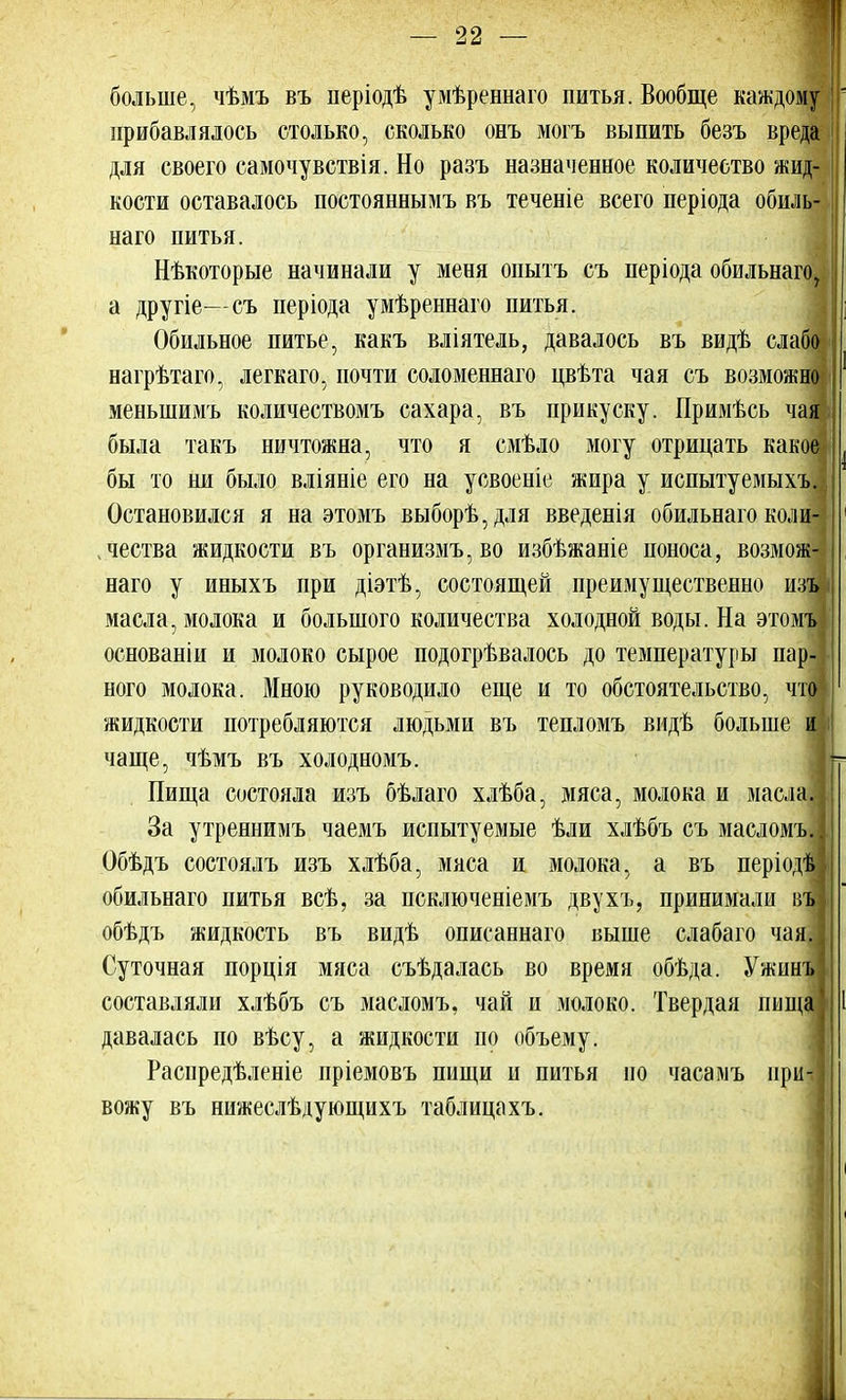 больше, чѣмъ въ періодѣ умѣреннаго питья. Вообще каждому прибавлялось столько, сколько онъ могъ выпить безъ вреда для своего самочувствія. Но разъ назначенное количество жид- кости оставалось постояннымъ въ теченіе всего періода обиль- наго питья. Нѣкоторые начинали у меня опытъ съ періода обильнаго7 а другіе—съ періода умѣреннаго питья. Обильное питье, какъ вліятель, давалось въ видѣ слабо- нагрѣтаго, легкаго, почти соломеннаго цвѣта чая съ возможно! меныпимъ количествомъ сахара, въ прикуску. Примѣсь чаж была такъ ничтожна, что я смѣло могу отрицать какое! бы то ни было вліяніе его на усвоеніе жира у испытуемыхъ. Остановился я на этомъ выборѣ,для введенія обильнаго коли- чества жидкости въ организмъ,во избѣжаніе поноса, возмож- ная у иныхъ при діатѣ, состоящей преимущественно изъ| масла, молока и большого количества холодной воды. На этомъ) основаніи и молоко сырое подогрѣвалось до температуры пар-] ного молока. Мною руководило еще и то обстоятельство, чт« жидкости потребляются людьми въ тепломъ видѣ больше т чаще, чѣмъ въ холодномъ. Пища состояла изъ бѣлаго хлѣба, мяса, молока и масла* За утреннимъ чаемъ испытуемые ѣли хлѣбъ съ масломъд Обѣдъ состоялъ изъ хлѣба, мяса и молока, а въ періодѣ обильнаго питья всѣ, за псключеніемъ двухъ, принимали Л обѣдъ жидкость въ видѣ описаннаго выше слабаго чая. Суточная порція мяса съѣдалась во время обѣда. Ужинъ составляли хлѣбъ съ масломъ, чай и молоко. Твердая пища давалась по вѣсу, а жидкости по объему. Распредѣленіе пріемовъ пищи и питья но часамъ при- вожу въ нижеслѣдующихъ таблицахъ.