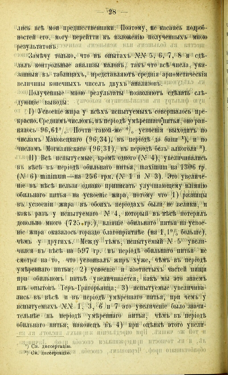 — 'Ф8 — лііеь веѣ мои предшественники. Поэтому, не касаясь йОдроб- ШШШ!іего, могу і иерейтти I къ шиоженію ]полученныхъ мною 1 результатѳвъ.1 1 !!''; даэійянэі нм й|ишігіі(,оіЗ зря ватбадо ' Ламѣчу только, что въ бШтахѣ1'5^'!6У!!7,-Г1^1;й- ф- лалъ контрольные анализы калоиъ. такъ что веѣ-числа, ука- занный I ѣъ таблицахъ, !пре!ДЙЙвляюТъ средиіи1 аривметнчеекіа величины конечныхъ чиселъ двухъ айализовъ. ! Полученные1 мною результаты тюзволиютъ сдѣлать слѣ- дуюние выводы: :^я'РО0м щшм і «та эдъіыій 1 I)! Усвоеніе жираар веѣхъ испытуемым, совершалось1 нре- ' красно. ('реднимъ числомъ, въ періодѣ умѣреннагоЧштья] оно рав- нялось 96,61%. Почти такой-же усвоенія выходить по чиеламъ ЗГаковецкаго (90.34). въ нерібдѣ до бани х), и тю чиеламъ Могилянскато (96,31). въ періодѣ безъ1; алкоголя 2). <! 11;!!Щ Всѣ1 испытуемые, кромГ» 'Одного1 (№; 14),' увеличивались въ вѣеѣ въ неріодѣ обилыіаго питья, тахіпшш на 1806 гр. (.V: (>) тініпшш—на 256 грм. (.V I й Это увеличе- ние въ вьет, нельзя однако приписать улучшающему вліянію обильнаго щШ^жщ «ріШЙеИЩра., ЩОтО'му что 1} разницы въ усвоеніи жира вЪ 1 Обоихъ1 періодахъ были иё! велики, и какь разъ у иснытуемаго '&Я$Н $г который 1 въ вѣсѣ 'лбтерялъ довольно много (725 .гр:),; йліяніе1 обйльнагѳ' 'питья1 на у свое- ніе жира оказалось гораздо благопріятнѣе (па 1.1 „ больше), чѣмъ у другихъ. Зіежду тьмъ, испытуемый .V 5 увели- чился въ вѣсѣ на 597 гр. въ неріодѣ обильнаго шпьн не смотри на то, чтоі ушивалъ- жиръ хуже, чѣмъ въ періодѣ умту].еннаго питья; 2) усвоеніе и азитпетыхъ Частей пищи при обильномъ5 питьѣ увеличивается,! какъ! мЫ это знаемъ изъ опытовъ Теръ-Г|інгорьянца: 3) испытуемые увеличшш- лись въ вЬеѣ и нъ Періодѣ'умѢреннаГо пнтья, при чемъ у испытуемыхъ 1,3, 6 'иГі?! это1' увелйЧен!^ было значи- тельнѣе въ Періодѣ умѣреннагб питья, чѣмъ' въ періодѣ обильнаго питья; Наконецъ въ 4) при оцт.нкт, этого увШ- •0 ,г:і ддй шн [и-к кщзЦдвидаю ік]іі .іѴшнѵ •№ ЙОТ и Лші вЗоаопо кик.шн;\щ іи итаош'от «га в ') См- диссертадію.