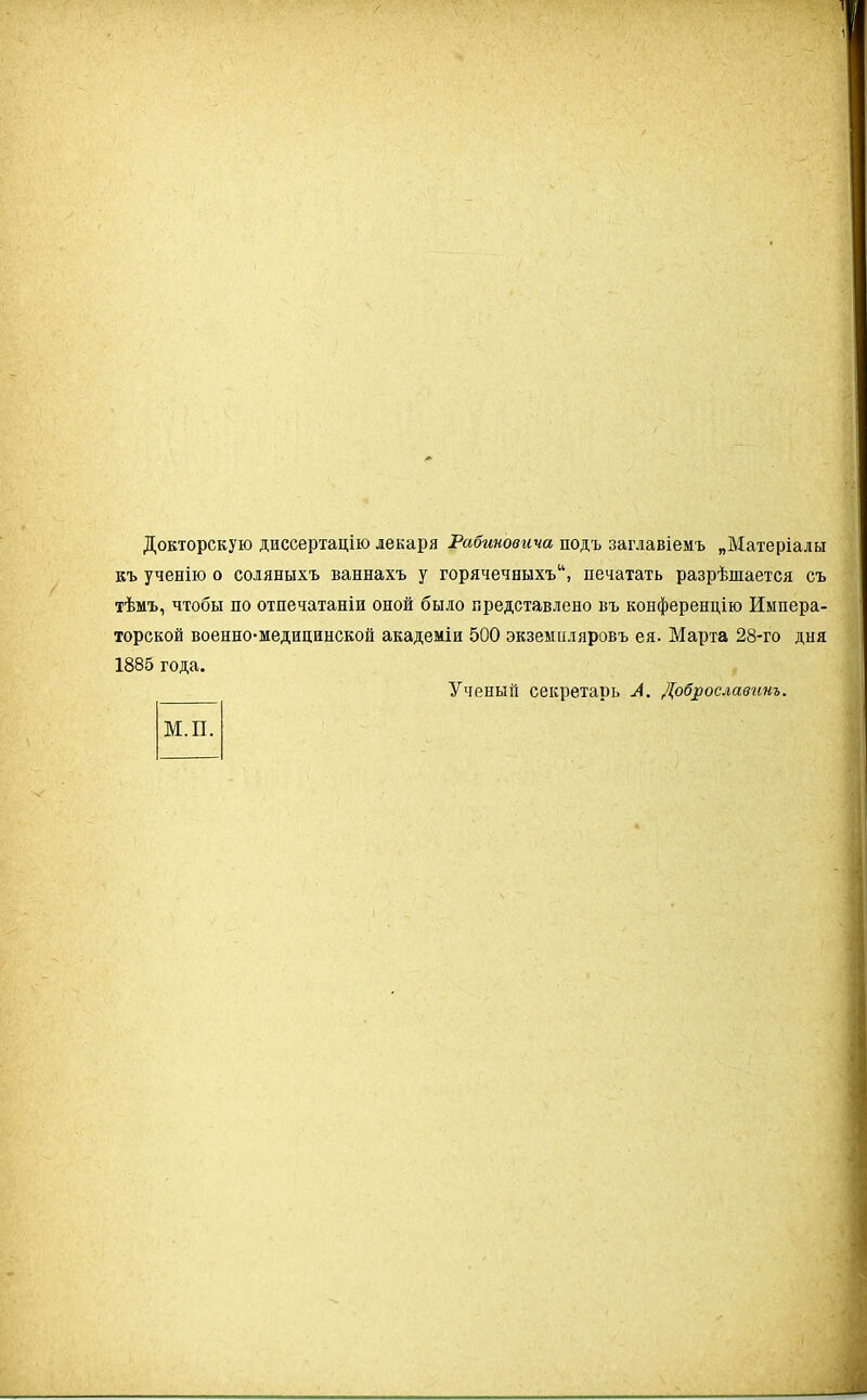 Докторскую диссертацію лекаря Рабиновича подъ заглавіемъ „Матеріалы къ ученію о соляныхъ ваннахъ у горячечныхъ14, печатать разрѣшается съ тѣмъ, чтобы по отпечатаніи оной было представлено въ конференцію Импера- торской военно-медицинской академіи 500 экземпляровъ ея. Марта 28-го дня 1885 года. М.П. Ученый секретарь А. Доброславинъ.