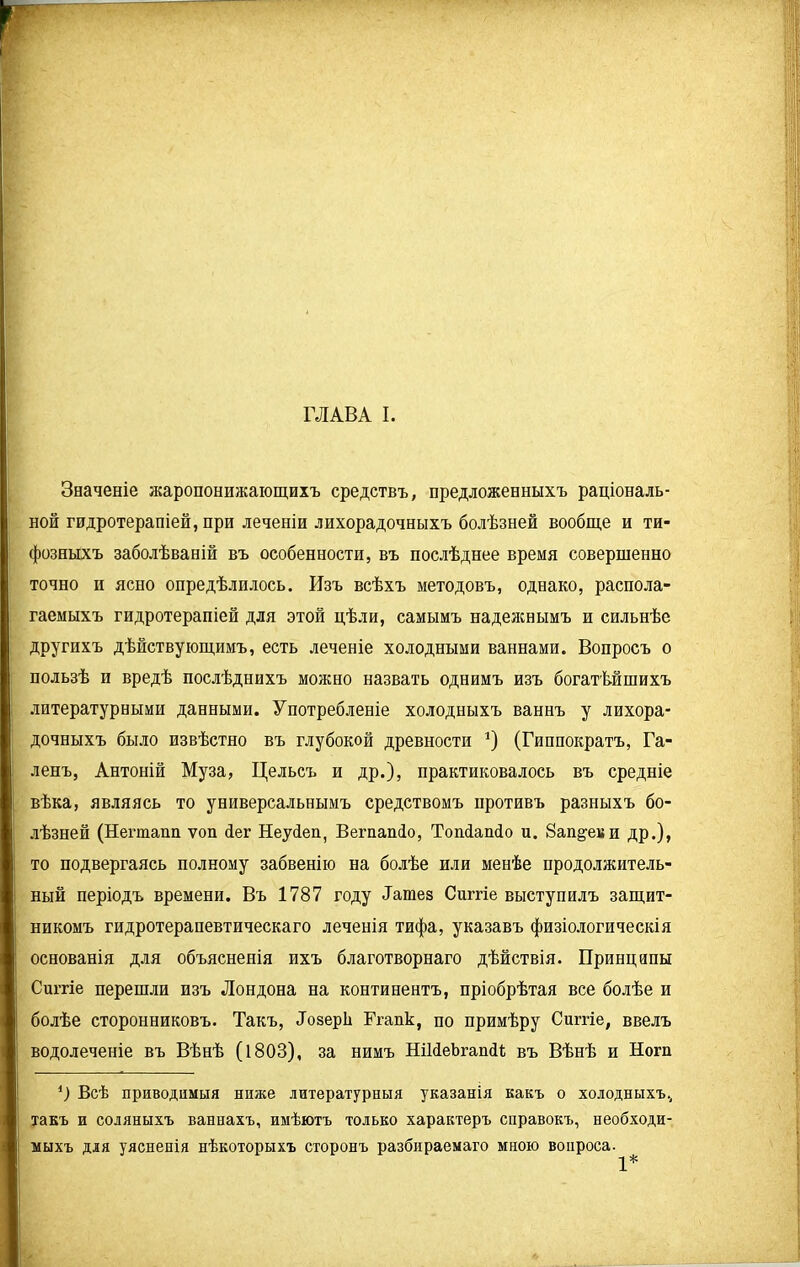 Значеніе жаропонижающихъ средствъ, предложенныхъ раціональ- ной гидротерапіей, при леченіи лихорадочныхъ болѣзней вообще и ти- фозныхъ заболѣваній въ особенности, въ послѣднее время совершенно точно и ясно опредѣлилось. Изъ всѣхъ методовъ, однако, распола- гаемыхъ гидротерапіей для этой цѣли, самымъ надежнымъ и сильнѣе другихъ дѣйствующимъ, есть леченіе холодными ваннами. Вопросъ о пользѣ и вредѣ послѣднихъ можно назвать однимъ изъ богатѣйшихъ литературными данными. Употребленіе холодныхъ ваннъ у лихора- дочныхъ было извѣстно въ глубокой древности *) (Гиппократъ, Га- ленъ, Антоній Муза, Цельсъ и др.), практиковалось въ средніе вѣка, являясь то универсальнымъ средствомъ противъ разныхъ бо- лѣзней (Пегтапп ѵоп йег Неуйеп, Ветапіо, Тошіапсіо и. 8ап^еви др.), то подвергаясь полному забвенію на болѣе или менѣе продолжитель- і ный періодъ времени. Въ 1787 году Татез Сиггіе выступилъ защит- ; никомъ гидротерапевтическаго леченія тифа, указавъ физіологическія основанія для объясненія ихъ благотворнаго дѣйствія. Принципы ■ Сиггіе перешли изъ Лондона на континентъ, пріобрѣтая все болѣе и і болѣе сторонниковъ. Такъ, ЛозерЬ Ггапк, по примѣру Сиггіе, ввелъ водолеченіе въ Вѣнѣ (1803), за нимъ НШеЬгапйі въ Вѣнѣ и Нот ') Всѣ приводимыя ниже литературныя указанія какъ о холодныхъ., такъ и соляныхъ ваннахъ, имѣютъ только характеръ справокъ, необходи- мыхъ для уясненія нѣкоторыхъ сторонъ разбираемаго мною вопроса. 1*