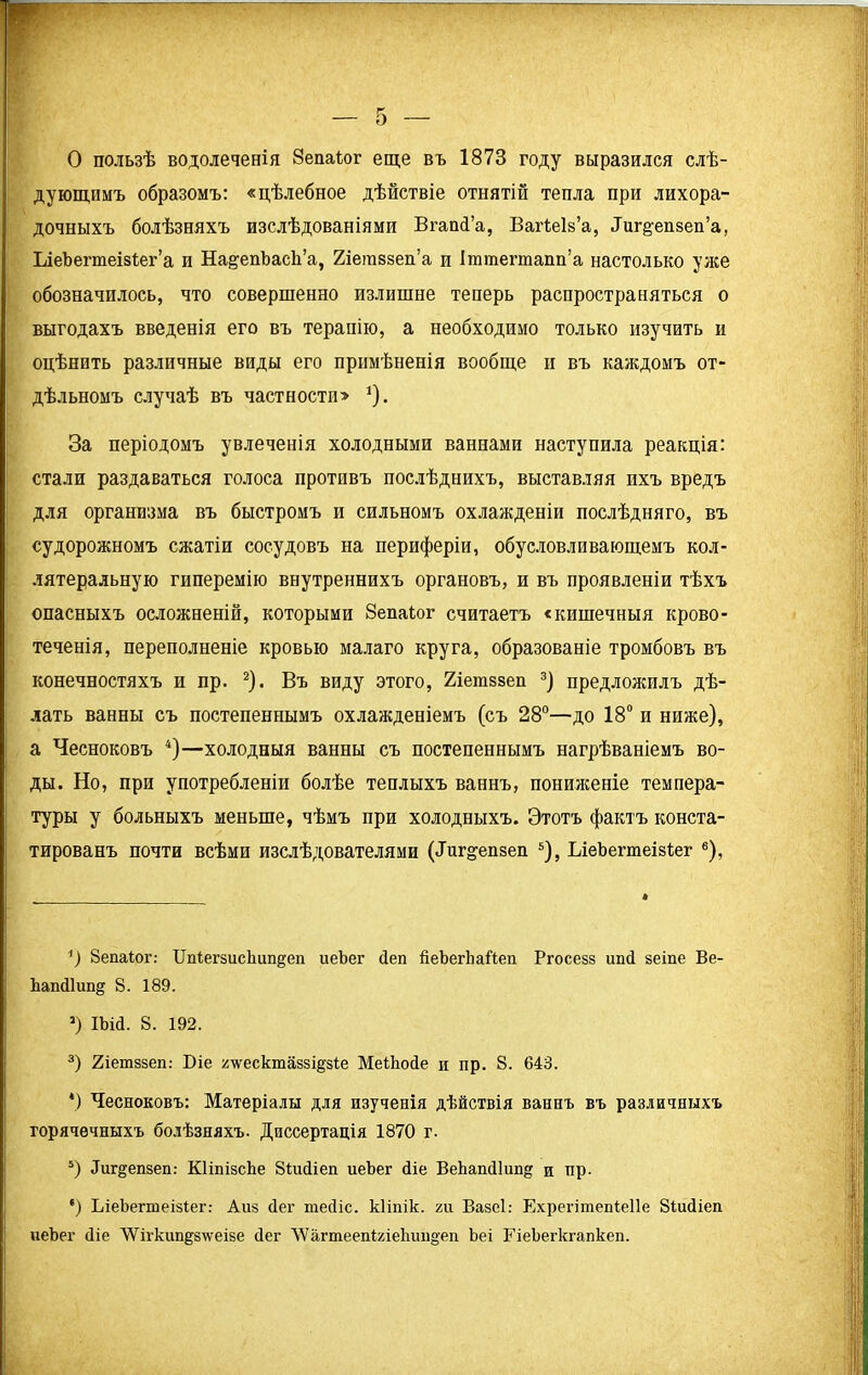 о О пользѣ водолеченія Зепаіог еще въ 1873 году выразился слѣ- дующимъ образомъ: «цѣлебное дѣйствіе отнятій тепла при лихора- дочныхъ болѣзняхъ изслѣдованіями ВгапсГа, Вагіеіз’а, .Гиг^епзеп’а, ІлеЪегтеізІег’а п На&епЪасѣ’а, Хіетзвеп’а п Іттегтапп’а настолько уже обозначилось, что совершенно излишне теперь распространяться о выгодахъ введенія его въ терапію, а необходимо только изучить и оцѣнить различные виды его примѣненія вообще и въ каждомъ от- дѣльномъ случаѣ въ частностп> 1). За періодомъ увлеченія холодными ваннами наступила реакція: стали раздаваться голоса противъ послѣднихъ, выставляя пхъ вредъ для организма въ быстромъ и сильномъ охлажденіи послѣдняго, въ судорожномъ сжатіи сосудовъ на периферіи, обусловливающемъ кол- латеральную гиперемію внутреннихъ органовъ, и въ проявленіи тѣхъ опасныхъ осложненій, которыми Зепаіог считаетъ «кишечныя крово- теченія, переполненіе кровью малаго круга, образованіе тромбовъ въ конечностяхъ и пр. 2). Въ виду этого, Хіетззеп 3] предложилъ дѣ- лать ванны съ постепеннымъ охлажденіемъ (съ 28°—до 18° и ниже), а Чесноковъ 4)—холодныя ванны съ постепеннымъ нагрѣваніемъ во- ды. Но, при употребленіи болѣе теплыхъ ваннъ, пониженіе темпера- туры у больныхъ меньше, чѣмъ при холодныхъ. Этотъ фактъ конста- тированъ почти всѣми изслѣдователями (Диг^епзеп 5), ІлеЪегтеіаІег 6), *) Зепаіог: Цпіегзисіпт^еп иеЪег сіеп йеЪегЬаЙеп Ргосезз ипй зеіпе Ве- Ьапйіип^ 8. 189. *) Шй. 8. 192. 3) 2іетззеп: Біе ^'ѵѵесктаззі^зіе МеіЬойе и пр. 8. 643. *) Чесноковъ: Матеріалы для изученія дѣйствія ваннъ въ различныхъ горячечныхъ болѣзняхъ. Диссертація 1870 г. 5) Диг^епзеп: КІіпізсЬе 8іис1іеп иеЪег (Ііе ВеЬапсІІипд и пр. *) ЬіеЬегтеізіег: Айз бег тейіс. кііпік. хи Вазеі: Ехрегітепіеііе Зіисііеіі