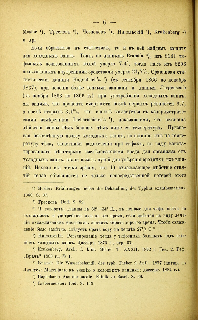 б — Мозіег <), Тресковъ * 2), Чесноковъ 3), Никольскій 4 * 6), КгикеиЪег§- з) и др. Если обратиться къ статистикѣ, то и въ ней найдемъ защиту для холодныхъ ваннъ. Такъ, по даннымъ ВгашГа а), изъ 8141 ти- фозныхъ пользованныхъ водой умерло 7,4°, тогда какъ изъ 8296 пользованныхъ внутренними средствами умерло 21,7%. Сравнивая ста- тистическія данныя На&епЪасЬ’а 7 *) (съ сентября 1866 по декабрь 1867), при леченіи болѣе теплыми ваннами и данныя Лиг&епзеп’а (съ ноября 1863 по 1866 г.) при употребленіи холодныхъ ваннъ, мы видимъ, что процентъ смертности послѣ первыхъ равняется 9,7, а послѣ вторыхъ 3,10/о, что вполнѣ согласуется съ калориметриче- скими измѣреніями ІлеЪегаеівІег’а *), доказавшими, что величина дѣйствія ванны тѣмъ больше, чѣмъ ниже ея температура. Призна- вая несомнѣнную пользу холодныхъ ваннъ, по вліянію ихъ на темпе- ратуру тѣла, защитники водолеченія при тифахъ, въ виду конста- тированнаго нѣкоторыми изслѣдователями вреда для организма отъ холодныхъ ваннъ, стали искать путей для умѣренія вредныхъ ихъ влія- ній. Исходя изъ точки зрѣнія, что 1) охлаждающее дѣйствіе отня- тій тепла объясняется не только непосредственной потерей этого ') Мозіег: ЕгіаЪгип^еп иеЪег (Ііе Ве1іапс11ип§ сіез Турііиз ехапіЪепіаІісиз. 1868. 8. 87. 2) Тресковъ. ІЬі4. 8. 92. 3) Ч. говоритъ: „ванны въ 32°—34° Ц., въ первые дни тифа, почтя не охлаждаютъ и употреблять ихъ въ это время, если имѣется въ виду лече- ніе охлаждающимъ способомъ, значитъ терять дорогое время. Чтобы охлаж- деніе было замѣтно, слѣдуетъ брать воду не теплѣе 27V2 С.“ 4) Никольскій: Регулированіе тепла у тифозныхъ больныхъ подъ влія- ніемъ холодныхъ ваннъ. Диссерт. 1870 г., стр. 37. 3) КгакепЪег§: АгсЬ. і. кііп. Месііс. Т. XXXII. 1882 г. Дек. 2. Реф. „Врачъ14 1883 г., № 1. 6) Вгапй: Біе ХУаззегЬеЬапсЦ. бег іуріі. ГіеЬег 2 АиП. 1877 (цитир. по Личкусу: Матеріалы къ ученію о холодныхъ ваннахъ; диссерт. 1884 г.). 7) На^епЪасѣ: Айз сіег шесііс. Кііпік хи Вазеі. 8. 36. *) ЬіеЬегтеізІег: ІЬій. 8. 143.