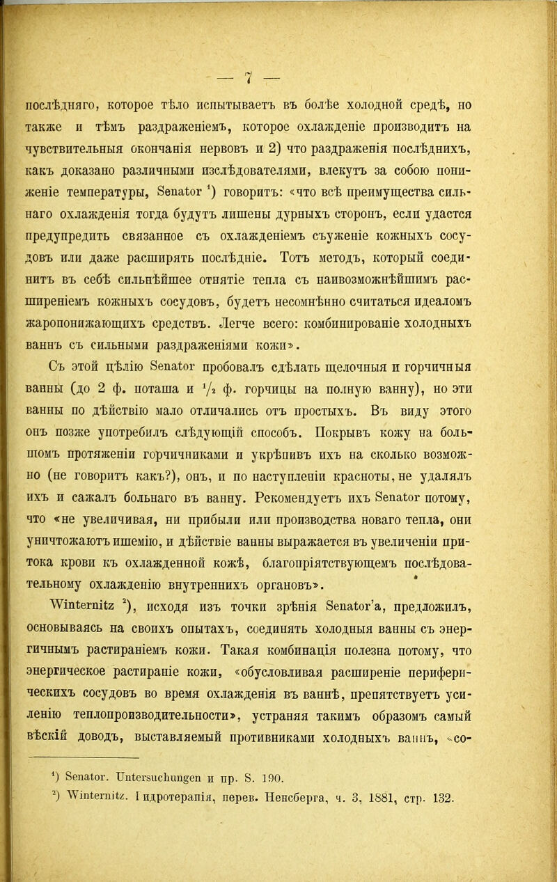 послѣдняго, которое тѣло испытываетъ въ болѣе холодной средѣ, по также и тѣмъ раздраженіемъ, которое охлажденіе производитъ на чувствительныя окончанія нервовъ н 2) что раздраженія послѣднихъ, какъ доказано различными изслѣдователями, влекутъ за собою пони- женіе температуры, Зепаіог *) говоритъ: «что всѣ преимущества силъ- наго охлажденія тогда будутъ лишены дурныхъ сторонъ, если удастся предупредить связанное съ охлажденіемъ съуженіе кожныхъ сосу- довъ или даже расширять послѣдніе. Тотъ методъ, который соеди- нитъ въ себѣ сильнѣйшее отнятіе тепла съ наивозможнѣйшимъ рас- ширеніемъ кожныхъ сосудовъ, будетъ несомнѣнно считаться идеаломъ жаропонижающихъ средствъ. Легче всего: комбинированіе холодныхъ ваннъ съ сильными раздраженіями кожи». Съ этой цѣлію Зепаіог пробовалъ сдѣлать щелочныя и горчичныя ванны (до 2 ф. поташа и */» ф. горчицы на полную ванну), но эти ванны по дѣйствію мало отличались отъ простыхъ. Въ виду этого онъ позже употребилъ слѣдующій способъ. Покрывъ кожу на боль- шомъ протяженіи горчичниками и укрѣпивъ ихъ на сколько возмож- но (не говоритъ какъ?), онъ, и по наступленіи красноты, не удалялъ ихъ и сажалъ больнаго въ ванну. Рекомендуетъ ихъ Зепаіог потому, что «не увеличивая, ни прибыли или производства новаго тепла, они уничтожаютъ ишемію, и дѣйствіе ванны выражается въ увеличеніи при- тока крови къ охлажденной кожѣ, благопріятствующемъ послѣдова- тельному охлажденію внутреннихъ органовъ». ЛУтІегпііг * 2), исходя изъ точки зрѣнія Зепаіог’а, предложилъ, основываясь на своихъ опытахъ, соединять холодныя ванны съ энер- гичнымъ растираніемъ кожи. Такая комбинація полезна потому, что энергическое растираніе кожи, «обусловливая расширеніе перифери- ческихъ сосудовъ во время охлажденія въ ваннѣ, препятствуетъ уси- ленію теплопроизводительности», устраняя такимъ образомъ самый вѣскій доводъ, выставляемый противниками холодныхъ ваннъ, <-со- *) Зепаіог. Цпіепшс1шп§еп и пр. 8. 190. 2) ЛѴіпІегпіІг. I пдротерапія, перев. Пенсберга, ч. 3, 1881, стр. 132.
