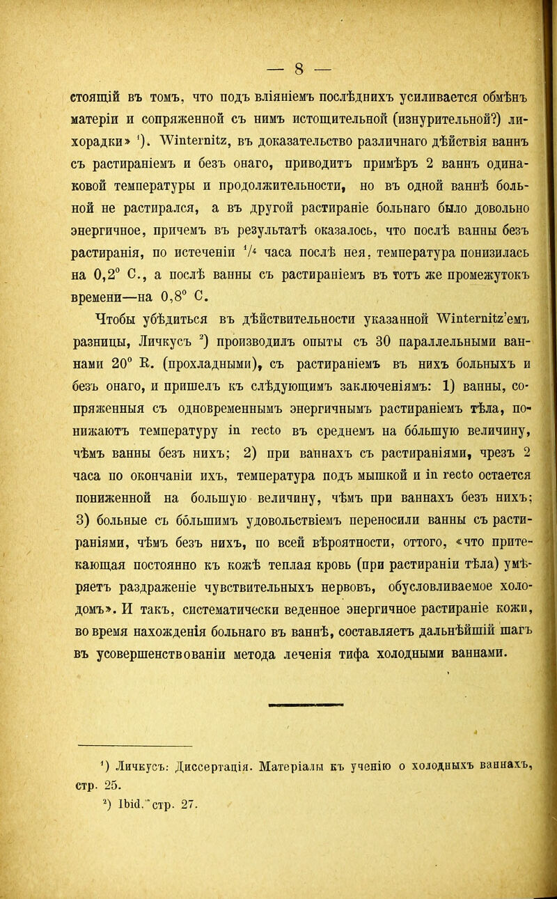 стоящій въ томъ, что подъ вліяніемъ послѣднихъ усиливается обмѣнъ матеріи и сопряженной съ нимъ истощительной (изнурительной?) ли- хорадки» ')• 'ѴѴіпѣегпіѣя, въ доказательство различнаго дѣйствія ваннъ съ растираніемъ и безъ онаго, приводитъ примѣръ 2 ваннъ одина- ковой температуры и продолжительности, но въ одной ваннѣ боль- ной не растирался, а въ другой растираніе больнаго было довольно энергичное, причемъ въ результатѣ оказалось, что послѣ ванны безъ растиранія, по истеченіи V4 часа послѣ нея, температура понизилась на 0,2° С., а послѣ ванны съ растираніемъ въ тотъ же промежутокъ времени—на 0,8° С. Чтобы убѣдиться въ дѣйствительности указанной ѴѴіпІегпііа’емъ разницы, Личкусъ * 2) производилъ опыты съ ВО параллельными ван- нами 20° К. (прохладными), съ растираніемъ въ нихъ больныхъ и безъ онаго, и пришелъ къ слѣдующимъ заключеніямъ: 1) ванны, со- пряженныя съ одновременнымъ энергичнымъ растираніемъ тѣла, по- нижаютъ температуру іп гесію въ среднемъ на большую величину, чѣмъ ванны безъ нихъ; 2) при ваннахъ съ растираніями, чрезъ 2 часа по окончаніи ихъ, температура подъ мышкой и іп гесію остается пониженной на большую величину, чѣмъ при ваннахъ безъ нихъ; 3) больные съ большимъ удовольствіемъ переносили ванны съ расти- раніями, чѣмъ безъ нихъ, по всей вѣроятности, оттого, «что прите- кающая постоянно къ кожѣ теплая кровь (при растираніи тѣла) умѣ- ряетъ раздраженіе чувствительныхъ нервовъ, обусловливаемое холо- домъ». И такъ, систематически веденное энергичное растираніе кожи, вовремя нахожденія больнаго въ ваннѣ, составляетъ дальнѣйшій шагъ въ усовершенствованіи метода леченія тифа холодными ваннами. *) Личкусъ,- Диссертація. Матеріалы къ ученію о холодныхъ ваннахъ, стр. 25. 2) ІЬісІ.'стр. 27.