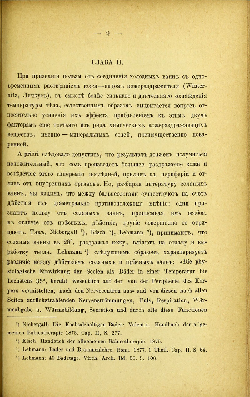 ГЛАВА И. При признаніи пользы отъ соединенія холодныхъ ваннъ съ одно- временнымъ растираніемъ кожи—видомъ кожераздражителя (ТУіпіег- піи, Личкусъ), въ смыслѣ болѣе сильнаго п длительнаго охлажденія температуры тѣла, естественнымъ образомъ выдвигается вопросъ от- носительно усиленія ихъ эффекта прибавленіемъ къ этпмъ двумъ факторамъ еще третьяго изъ ряда химическихъ кожераздражающпхъ веществъ, именно — минеральныхъ солей, препмущественно пова- ренной. А ргіогі слѣдовало допустить, что результатъ долженъ получиться положительный, что соль произведетъ большее раздраженіе кожи и вслѣдствіе этого гиперемію послѣдней, приливъ къ периферіи и от- ливъ отъ внутреннихъ органовъ. Но, разбирая литературу соляныхъ ваннъ, мы видпмъ, что между бальнеологами существуютъ на счетъ дѣйствія ихъ діаметрально противоположныя мнѣнія: одни при- знаютъ пользу отъ соляныхъ ваннъ, приписывая имъ особое, въ отличіе отъ прѣсныхъ, дѣйствіе, другіе совершенно ее отри- цаютъ. Такъ, МеЪег^аП * *), КівсЬ 2), ЬеЬтапп 3), принимаютъ, что соляныя ванны въ 28°, раздражая кожу, вліяютъ на отдачу и вы- работку тепла. ЬеЬтапп 4) слѣдующимъ образомъ характеризуетъ различіе между дѣйствіемъ соляныхъ и прѣсныхъ ваннъ: «Біе рЬу- віоІо&ізсЬе Еішѵігкип^ йег Зооіел аів Вайег іп еіпег Тетрегаіиг Ыв ЬбсЬвІепз 35°, ЪегиМ ѵѵевепШсЬ аиі: йег ѵоп йег Регірѣегіе йев Ког- регз ѵегтіМеІІеп, пасѣ йеп Еегѵесепігеп айв- ипй ѵоп йіевеп пасѣ аііеп 8еі1еп гигискзігаЫепйеп ЫегуепвЬгбттип&еп, Риів, Ееврігаііоп, ЛУаг- теаЪ&аЪе и. '\УагтеЫ1йип§', 8есге1іоп ипй йигсіі аііе йіеве Гипсііопеп ‘) №еЪег§а11: Біе КосЬзаБЬаШ§еп Вайег: Ѵаіепііп. НапйЪисЬ йег аіі&е- теіпеп ВаІпеоіЬегаріе 1873. Сар. II, 8. 277. ■*) КівсЬ: НапйЬисЬ йег а11§етеіпеп ВаІпеоіЬегаріе. 1875. :) ЬеЬтапп: Вайег ипй ВгаиппепІеЬге. Вопп. 1877. 1 ТЬеіІ. Сар. II. 8. 64. *) ЬеЬтапп: 40 Вайеіаде. ѴігсЬ. АгсЬ. Вй. 58. 8. 108.