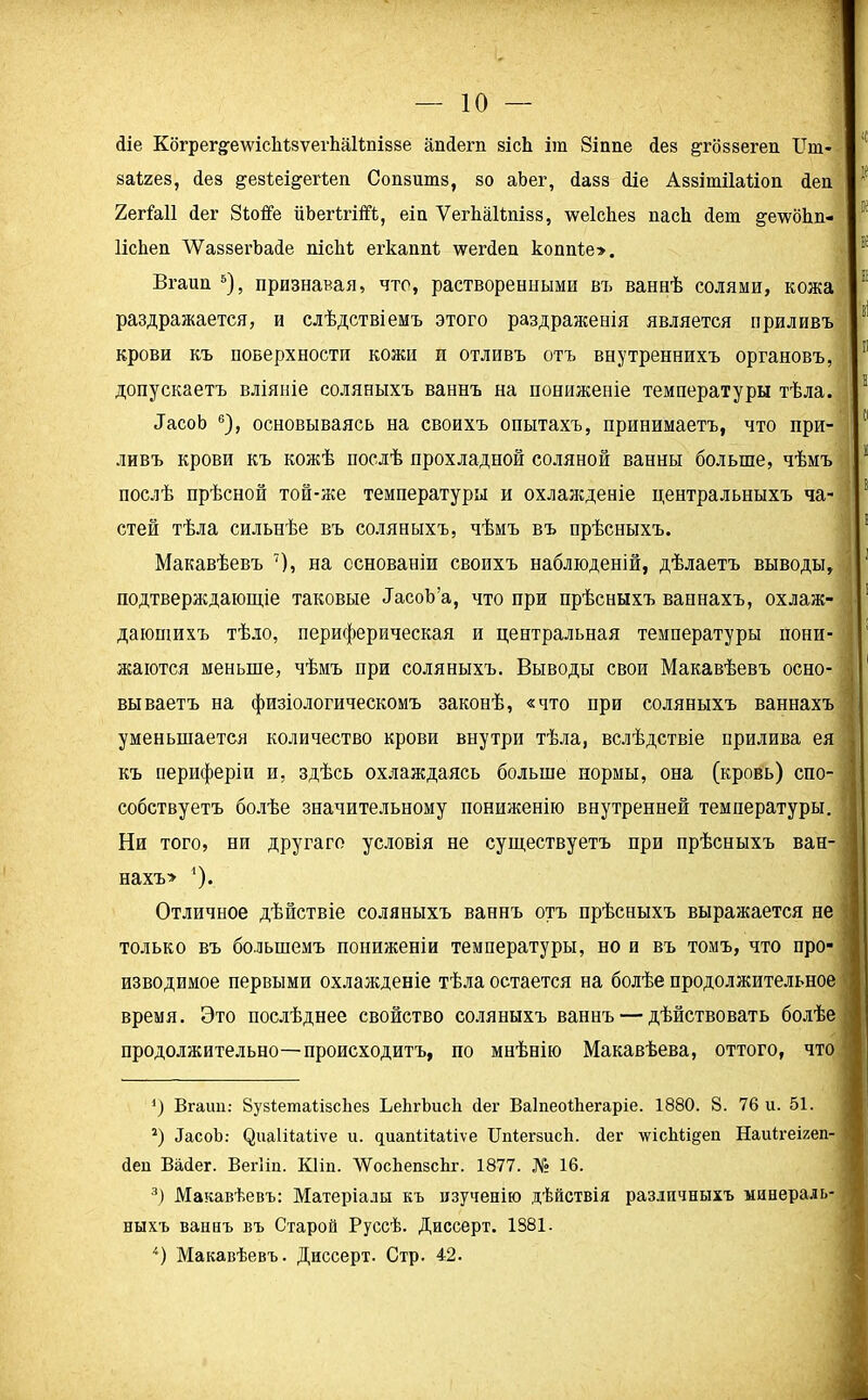 сііе Когрег^е\ѵіс1іЬ«ѵеіѣа1іпІ88е апйегп зісЬ іга Зіппе Леа §тбз8егеп Пт- 1 заігез, Лез ^езіеі^еіѣеп Сопзшпз, зо аЬег, йазз йіе Аззітііаііоп йен 1 2егЫ1 (Іег Зіюйе йЬегігШ, еіа Ѵегііаііпізз, \ѵе1с1іез пасЬ (Іет е;е\ѵо1іп- 1 ИсЬеп ’ѴѴаззегЪайе пісМ егкапЩ ѵрегйеп коппіе». Вгаиа 5), признавая, что, растворенными въ ваннѣ солями, кожа 5і _ . I ы раздражается, и слѣдствіемъ этого раздраженія является приливъ крови къ поверхности кожи п отливъ отъ внутреннихъ органовъ, 11 допускаетъ вліяніе соляныхъ ваннъ на пониженіе температуры тѣла. 1 ДасоЬ 6), основываясь на своихъ опытахъ, принимаетъ, что при- 11 ливъ крови къ кожѣ послѣ прохладной соляной ванны больше, чѣмъ 11 послѣ прѣсной той-же температуры и охлажденіе центральныхъ ча- 8 стей тѣла сильнѣе въ соляныхъ, чѣмъ въ прѣсныхъ. Макавѣевъ 7), на основаніи своихъ наблюденій, дѣлаетъ выводы, подтверждающіе таковые йасоЪ’а, что при прѣсныхъ ваннахъ, охлаж- 1 дающихъ тѣло, периферическая и центральная температуры пони- жаются меньше, чѣмъ при соляныхъ. Выводы свои Макавѣевъ осно- 1 Бываетъ на физіологическомъ законѣ, «что при соляныхъ ваннахъ уменьшается количество крови внутри тѣла, вслѣдствіе прилива ея къ периферіи и, здѣсь охлаждаясь больше нормы, она (кровь) спо- собствуетъ болѣе значительному пониженію внутренней температуры. Ни того, ни другаго условія не существуетъ при прѣсныхъ ван- нахъ» 1). Отличное дѣйствіе соляныхъ ваннъ отъ прѣсныхъ выражается не только въ большемъ пониженіи температуры, но и въ томъ, что про- изводимое первыми охлажденіе тѣла остается на болѣе продолжительное время. Это послѣднее свойство соляныхъ ваннъ — дѣйствовать болѣе продолжительно—происходитъ, по мнѣнію Макавѣева, оттого, что ') Вгаип: ЗузІетаіізсЬез ЬеЬгЬисІі йег ВаІпеоіЬегаріе. 1880. 8. 76 и. 51. 2) ЙасоЪ: (^иаіііаііѵе и. чиапШаііѵе ЦпІегзисЪ. йег лѵісЬіщеп Наиігеігеп- Йеп Вайег. Вегііп. Кііп. ЛѴосЬепзсЬг. 1877. № 16. 3) Макавѣевъ: Матеріалы къ изученію дѣйствія различныхъ минераль- ныхъ ваннъ въ Старой Руссѣ. Диссерт. 1881. 4) Макавѣевъ. Диссерт. Стр. 42.