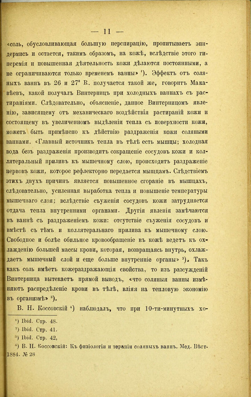 «соль, обусловливающая большую перспирацію, пропитываетъ эпи- дермисъ и остается, такимъ образомъ, на кожѣ, вслѣдствіе этого ги- перемія и повышенная дѣятельность кожи дѣлаются постоянными, а не ограничиваются только временемъ ванны» *). Эффектъ отъ соля- ныхъ ваннъ въ 26 и 27° К. получается такой же, говоритъ Мака- вѣевъ, какой получалъ Винтерницъ при холодныхъ ваннахъ съ рас- тираніями. Слѣдовательно, объясненіе, данное Винтерницомъ явле- нію, зависящему отъ механическаго воздѣйствія растираній кожи и состоящему въ увеличенномъ выдѣленіи тепла съ поверхности кожи, можетъ быть примѣнено къ дѣйствію раздраженія кожи соляными ваннами. «Главный источникъ тепла въ тѣлѣ есть мышцы; холодная вода безъ раздраженія производитъ сокращеніе сосудовъ кожи и кол- латеральный приливъ къ мышечному слою, происходитъ раздраженіе нервовъ кожи, которое рефлекторно передается мыщцамъ. Слѣдствіемъ этихъ двухъ причинъ является повышенное сгораніе въ мышцахъ, слѣдовательно, усиленная выработка тепла и повышеніе температуры мышечнаго слоя; вслѣдствіе съуженія сосудовъ кожи затрудняется отдача тепла внутренними органами. Другія явленія замѣчаются въ ваннѣ съ раздраженіемъ кожи: отсутствіе съуженія сосудовъ и вмѣстѣ съ тѣмъ и коллатеральнаго прилива къ мышечному слою. Свободное и болѣе обильное кровообращеніе въ кожѣ ведетъ къ ох- лажденію большей массы крови, которая, возвращаясь внутрь, охлаж- даетъ мышечный слой и еще больше внутренніе органы» * 2)* Такъ какъ соль имѣетъ кожераздражающія свойства, то изъ разсужденій Винтерница вытекаетъ прямой выводъ, «что соляныя ванны измѣ- няютъ распредѣленіе крови въ тѣлѣ, вліяя на тепловую экономію въ организмѣ» 3). В. Н. Коссовскій 4) наблюдалъ, что при 10-ти-минутныхъ хо- *) Шй. Стр. 48. 2) ІЬісІ. Стр. 41. 3) ІЪій. Стр. 42, '•) В. Н. Коссовскій: Къ физіологіи и терапіи соляныхъ ваппъ. Мед. Вѣст- 884. № 28