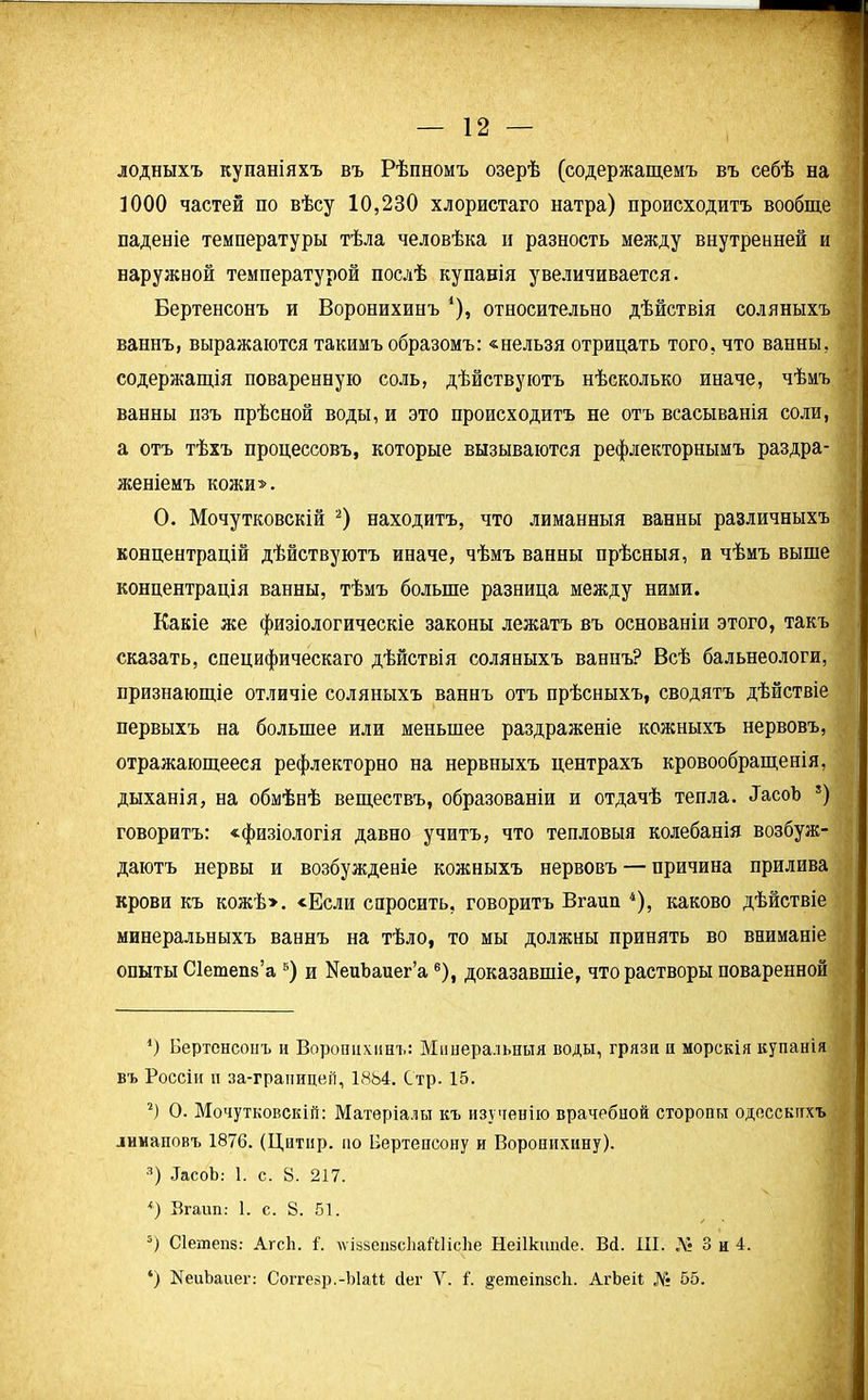 лодныхъ купаніяхъ въ Рѣпномъ озерѣ (содержащемъ въ себѣ на 1000 частей по вѣсу 10,230 хлористаго натра) происходитъ вообще паденіе температуры тѣла человѣка и разность между внутренней и наружной температурой послѣ купанія увеличивается. Бертенсонъ и Воронихинъ *), относительно дѣйствія соляныхъ ваннъ, выражаются такимъ образомъ: «нельзя отрицать того, что ванны, содержащія поваренную соль, дѣйствуютъ нѣсколько иначе, чѣмъ ванны пзъ прѣсной воды, и это происходитъ не отъ всасыванія соли, а отъ тѣхъ процессовъ, которые вызываются рефлекторнымъ раздра- женіемъ кожи». О. Мочутковскій * 2 3) находитъ, что лиманныя ванны различныхъ концентрацій дѣйствуютъ иначе, чѣмъ ванны прѣсныя, и чѣмъ выше концентрація ванны, тѣмъ больше разница между ними. Какіе же физіологическіе законы лежатъ въ основаніи этого, такъ сказать, специфическаго дѣйствія соляныхъ ваннъ? Всѣ бальнеологи, признающіе отличіе соляныхъ ваннъ отъ прѣсныхъ, сводятъ дѣйствіе первыхъ на большее или меньшее раздраженіе кожныхъ нервовъ, отражающееся рефлекторно на нервныхъ центрахъ кровообращенія, дыханія, на обмѣнѣ веществъ, образованіи и отдачѣ тепла. ЗасоЪ 5) говоритъ: «физіологія давно учитъ, что тепловыя колебанія возбуж- даютъ нервы и возбужденіе кожныхъ нервовъ — причина прилива крови къ кожѣ». «Если спросить, говоритъ Вгаип 4), каково дѣйствіе минеральныхъ ваннъ на тѣло, то мы должны принять во вниманіе опыты Сіешепз’а 5) и КеиЪаиег’а6), доказавшіе, что растворы поваренной *) Бертенсонъ и Воронихинъ: Минеральныя воды, грязи и морскія купанія въ Россіи и за-грапицеіі, 1884. Стр. 15. 2) О. Мочутковскій: Матеріалы къ изученію врачебной сторопы одесскихъ лимановъ 1876. (Цнтнр. по Бертенсону и Воронихину). 3) ДасоЬ: 1. с. 8. 217. *) Вгаип: 1. с. 8. 51. 5) Сіетепз: АгсЬ. і. \ѵіззеп8с1іаШіс1іе Неіікипсіе. Вб. III. Л« 3 и 4. ‘) НеиЬаиег: Соггезр.-ЫаМ сіег У. 1. $>етеіпзс1і. АгЬеіІ № 55.