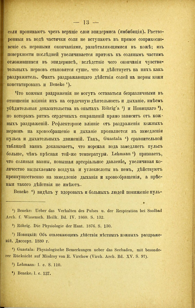 соли проникаютъ чрезъ верхніе слои эпидермиса (имбибиція). Раство- ренныя въ водѣ частички соли не вступаютъ въ прямое соприкосно- веніе съ нервными окончаніями, развѣтвляющимися въ кожѣ; изъ поверхности послѣдней увеличивается притокъ къ солянымъ частямъ отложившимся въ эпидермисѣ, вслѣдствіе чего окончанія чувстви- тельныхъ нервовъ становятся суше, что и дѣйствуетъ на нихъ какъ раздражитель. Фактъ раздражающаго дѣйствія солей на нервы кожи констатированъ и Вепеке *). Что кожныя раздраженія не могутъ оставаться безразличными въ отношеніи вліянія ихъ на сердечную дѣятельность и дыханіе, имѣемъ убѣдительныя доказательства въ опытахъ ВбЬгі&’а * 2) и Новицкаго 3), по которымъ ритмъ сердечныхъ сокращеній прямо зависитъ отъ кож- ныхъ раздраженій. Рефлекторное вліяніе отъ раздраженія кожныхъ нервовъ на кровообращеніе и дыханіе проявляется въ замедленіи пульса и дыхательныхъ движеній. Такъ, Оиазіаіа 4) сравнительной таблицей ваннъ доказываетъ, что морская вода замедляетъ пульсъ больше, чѣмъ прѣсная той-же температуры. ЬеЬтапп 5) признаетъ, что соляныя ванны, повышая артеріальное давленіе, увеличивая ко- личество выдыхаемаго воздуха и углекислоты въ немъ, дѣйствуютъ преимущественно на замедленіе дыханія и кровообращенія, а прѣс- ныя такого дѣйствія не имѣютъ. Вепеке 6) видѣлъ у здоровыхъ и больныхъ людей пониженіе пуль- ') Вепеке: ИеЪег баз ѴегЬаВеп (Іез Риізез и. йег Кезрігаііоп Ьеі ЗооІЬай АгсЬ. В У'ДззепзсЬ. Неіік. Вй. ІУ. 1860. 8. 132. 3) КбЬгі^. Біе РЬузіо1о§іе йег Наиі. 1876. 8. 130. 3) Новицкій: Объ отвлекающемъ дѣйствіи мѣстныхъ кожныхъ раздраже- ній. Диссерт. 1880 г. *) Сгиазіаіа: РЬузіоІо^ізсЬе Вепіегкип^еп иеЪег йаз 8ееЬайеп, тіі Ьезопйе- гег КискзісЫ аи! Мізйгоу ѵоп К. ѴігсЬо’ѵѵ (ѴігсЬ. АгсЬ. Вй. XV. 8. 97). 5) ЬеЬтапп: 1. с. 8. ПО. ') Вепеке: 1. с. 137.