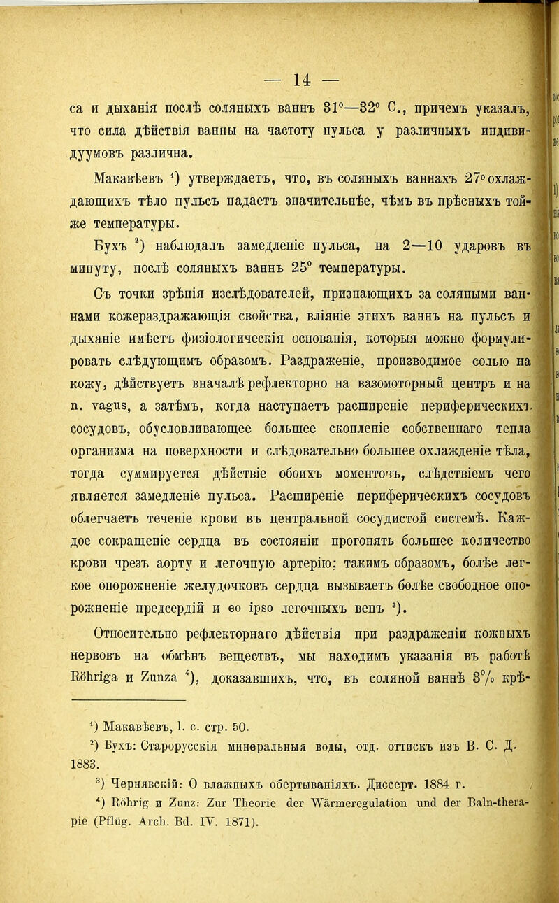 са и дыханія послѣ соляныхъ ваннъ 31°—32° С., причемъ указалъ, что сила дѣйствія ванны на частоту нульса у различныхъ индиви- дуумовъ различна. Макавѣевъ 4) утверждаетъ, что, въ соляныхъ ваннахъ 27° охлаж- дающихъ тѣло пульсъ падаетъ значительнѣе, чѣмъ въ прѣсныхъ той- же температуры. Бухъ * 2) наблюдалъ замедленіе пульса, на 2—10 ударовъ въ минуту, послѣ соляныхъ ваннъ 25° температуры. Съ точки зрѣнія изслѣдователей, признающихъ за соляными ван- нами кожераздражающія свойства, вліяніе этихъ ваннъ на пульсъ и дыханіе имѣетъ физіологическія основанія, которыя можно формули- ровать слѣдующимъ образомъ. Раздраженіе, производимое солью на кожу, дѣйствуетъ вначалѣ рефлекторно на вазомоторный центръ и на п. ѵа&из, а затѣмъ, когда наступаетъ расширеніе периферических!, сосудовъ, обусловливающее большее скопленіе собственнаго тепла организма на поверхности и слѣдовательно большее охлажденіе тѣла, тогда суммируется дѣйствіе обоихъ моментовъ, слѣдствіемъ чего является замедленіе пульса. Расширеніе периферическихъ сосудовъ облегчаетъ теченіе крови въ центральной сосудистой системѣ. Каж- дое сокращеніе сердца въ состояніи прогонять большее количество крови чрезъ аорту и легочную артерію; такимъ образомъ, болѣе лег- кое опорожненіе желудочковъ сердца вызываетъ болѣе свободное опо- рожненіе предсердій и ео ірзо легочныхъ венъ 3). Относительно рефлекторнаго дѣйствія при раздраженіи кожныхъ нервовъ на обмѣнъ веществъ, мы находимъ указанія въ работѣ Коѣгі^а и 2ипга 4), доказавшихъ, что, въ соляной ваннѣ 3% крѣ- *) Макавѣевъ, 1. с. стр. 50. 2) Бухъ: Старорусскія минеральныя воды, отд. оттискъ изъ В. С. Д. 1883. 3) Чернявскій: 0 влажныхъ обертываніяхъ. Диссерт. 1884 г. *) Кбіігіц и 2ипг: 2иг ТЪеогіе сіег ХѴагтеге§и1а(;іоп иші бег Ваіп-іііега- ріе (РЙйд. Агсіі. В4. IV. 1871).