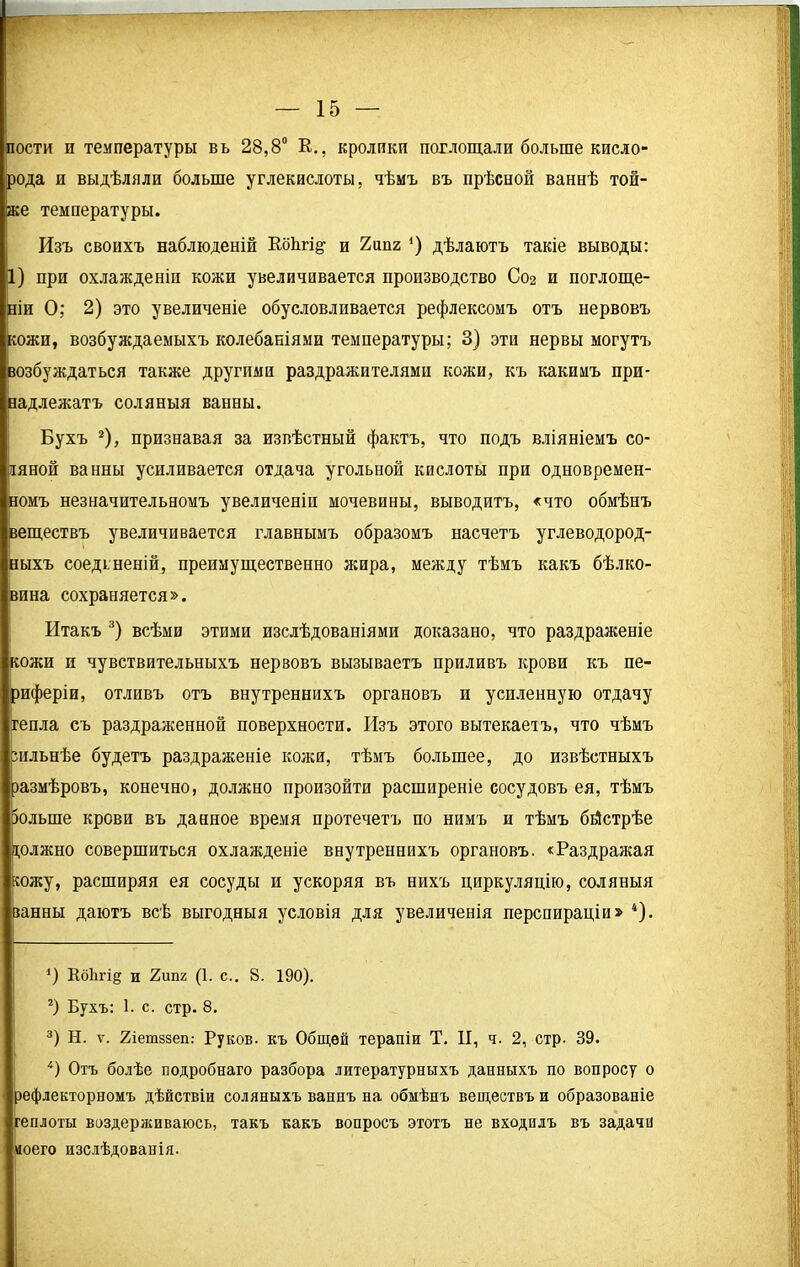 пости и температуры вь 28,8° К.., кролики поглощали больше кисло- рода и выдѣляли больше углекислоты, чѣмъ въ прѣсной ваннѣ той- же температуры. Изъ своихъ наблюденій Еоѣгі§- и 2ипг *) дѣлаютъ такіе выводы: 1) при охлажденіи кожи увеличивается производство Сог и поглоще- ніи О; 2) это увеличеніе обусловливается рефлексомъ отъ нервовъ кожи, возбуждаемыхъ колебаніями температуры; 3) эти нервы могутъ возбуждаться также другими раздражителями кожи, къ какимъ при- надлежатъ соляныя ванны. Бухъ * 2), признавая за извѣстный фактъ, что подъ вліяніемъ со- ляной ванны усиливается отдача угольной кислоты при одновремен- номъ незначительномъ увеличеніи мочевины, выводитъ, «что обмѣнъ веществъ увеличивается главнымъ образомъ насчетъ углеводород- ныхъ соединеній, преимущественно жира, между тѣмъ какъ бѣлко- вина сохраняется». Итакъ 3) всѣми этими изслѣдованіями доказано, что раздраженіе кожи и чувствительныхъ нервовъ вызываетъ приливъ крови къ пе- риферіи, отливъ отъ внутреннихъ органовъ и усиленную отдачу тепла съ раздраженной поверхности. Изъ этого вытекаетъ, что чѣмъ сильнѣе будетъ раздраженіе кожи, тѣмъ большее, до извѣстныхъ размѣровъ, конечно, должно произойти расширеніе сосудовъ ея, тѣмъ больше крови въ данное время протечетъ по нимъ и тѣмъ бйстрѣе должно совершиться охлажденіе внутреннихъ органовъ. «Раздражая южу, расширяя ея сосуды и ускоряя въ нихъ циркуляцію, соляныя занны даютъ всѣ выгодныя условія для увеличенія перспираціи» 4). Кб1ігі§ и 2ші2 (1. с.. 8. 190). 2) Бухъ: 1. с. стр. 8. 3) Н. ѵ. гіетззеп: Руков. къ Общей терапіи Т. И, ч. 2, стр- 39. 4) Отъ болѣе подробнаго разбора литературныхъ данныхъ по вопросу о рефлекторномъ дѣйствіи соляныхъ ваннъ на обмѣнъ веществъ и образованіе геплоты воздерживаюсь, такъ какъ вопросъ этотъ не входилъ въ задача моего изслѣдованія.