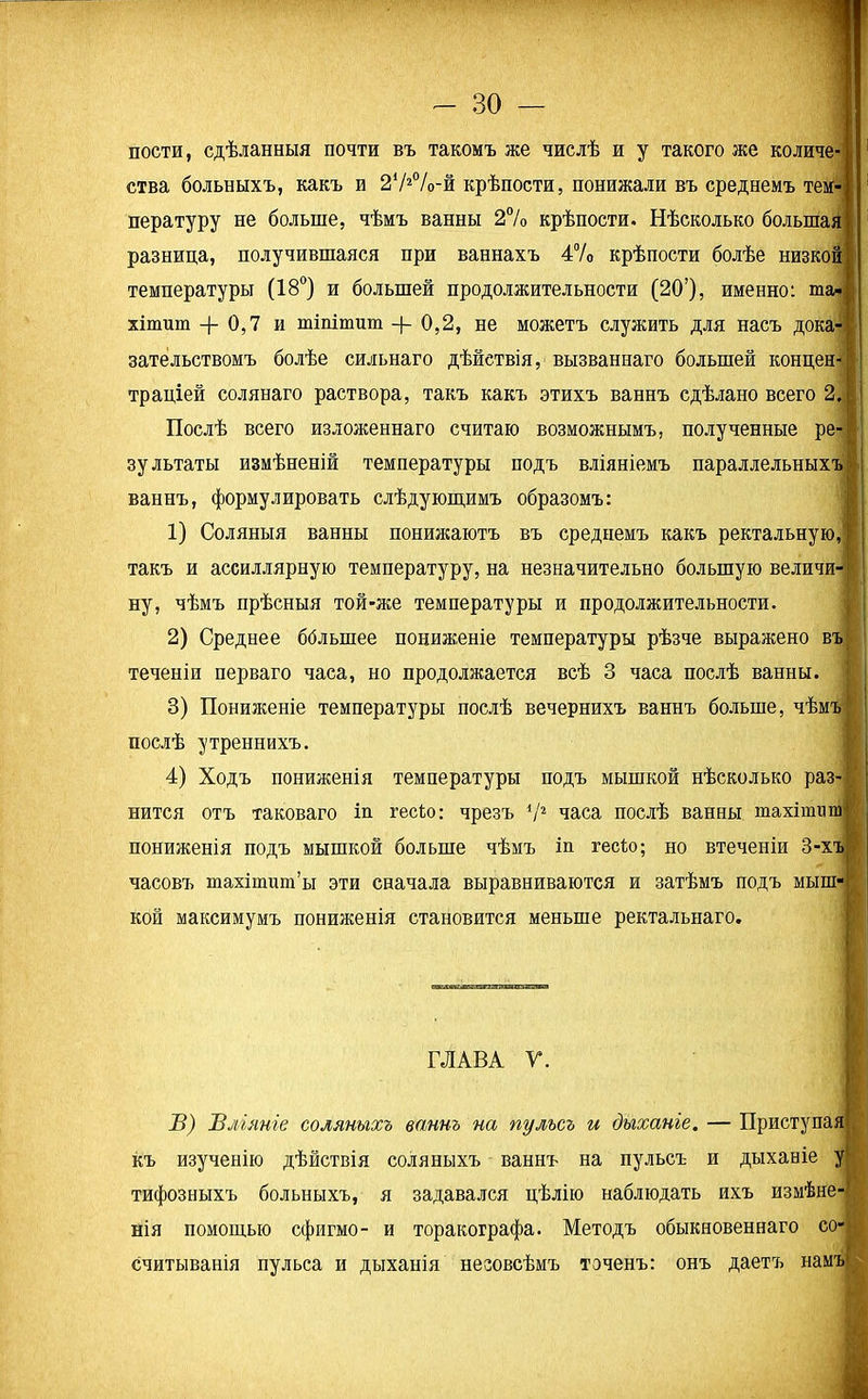 пости, сдѣланныя почти въ такомъ же числѣ и у такого же количе ства больныхъ, какъ и 272°/<>-й крѣпости, понижали въ среднемъ тем- пературу не больше, чѣмъ ванны 2% крѣпости. Нѣсколько большая разница, получившаяся при ваннахъ 4% крѣпости болѣе низкой температуры (18°) и большей продолжительности (20’), именно: та- хітит + 0,7 и тіпітит 0,2, не можетъ служить для насъ дока зательствомъ болѣе сильнаго дѣйствія, вызваннаго большей концен- траціей солянаго раствора, такъ какъ этихъ ваннъ сдѣлано всего 2. Послѣ всего изложеннаго считаю возможнымъ, полученные ре- зультаты измѣненій температуры подъ вліяніемъ параллельныхъ ваннъ, формулировать слѣдующимъ образомъ: 1) Соляныя ванны понижаютъ въ среднемъ какъ ректальную, такъ и ассиллярную температуру, на незначительно большую величи- ну, чѣмъ прѣсныя той-же температуры и продолжительности. 2) Среднее ббльшее пониженіе температуры рѣзче выражено въ теченіи перваго часа, но продолжается всѣ 3 часа послѣ ванны. 3) Пониженіе температуры послѣ вечернихъ ваннъ больше, чѣмъ послѣ утреннихъ. 4) Ходъ пониженія температуры подъ мышкой нѣсколько раз- нится отъ таковаго іп гесГо: чрезъ 72 часа послѣ ванны тахіппш пониженія подъ мышкой больше чѣмъ іп гесѣо; но втеченіи 3-хъ часовъ тахітшп’ы эти сначала выравниваются и затѣмъ подъ мыпг кой максимумъ пониженія становится меньше ректальнаго. ГЛАВА Г. В) Вліяніе соляныхъ ваннъ на пульсъ и дыханіе. — Приступая1 къ изученію дѣйствія соляныхъ ваннъ на пульсъ и дыханіе у! тифозныхъ больныхъ, я задавался цѣлію наблюдать ихъ измѣне- нія помощью сфигмо- и торакографа. Методъ обыкновеннаго со- считыванія пульса и дыханія незовсѣмъ точенъ: онъ даетъ намъ
