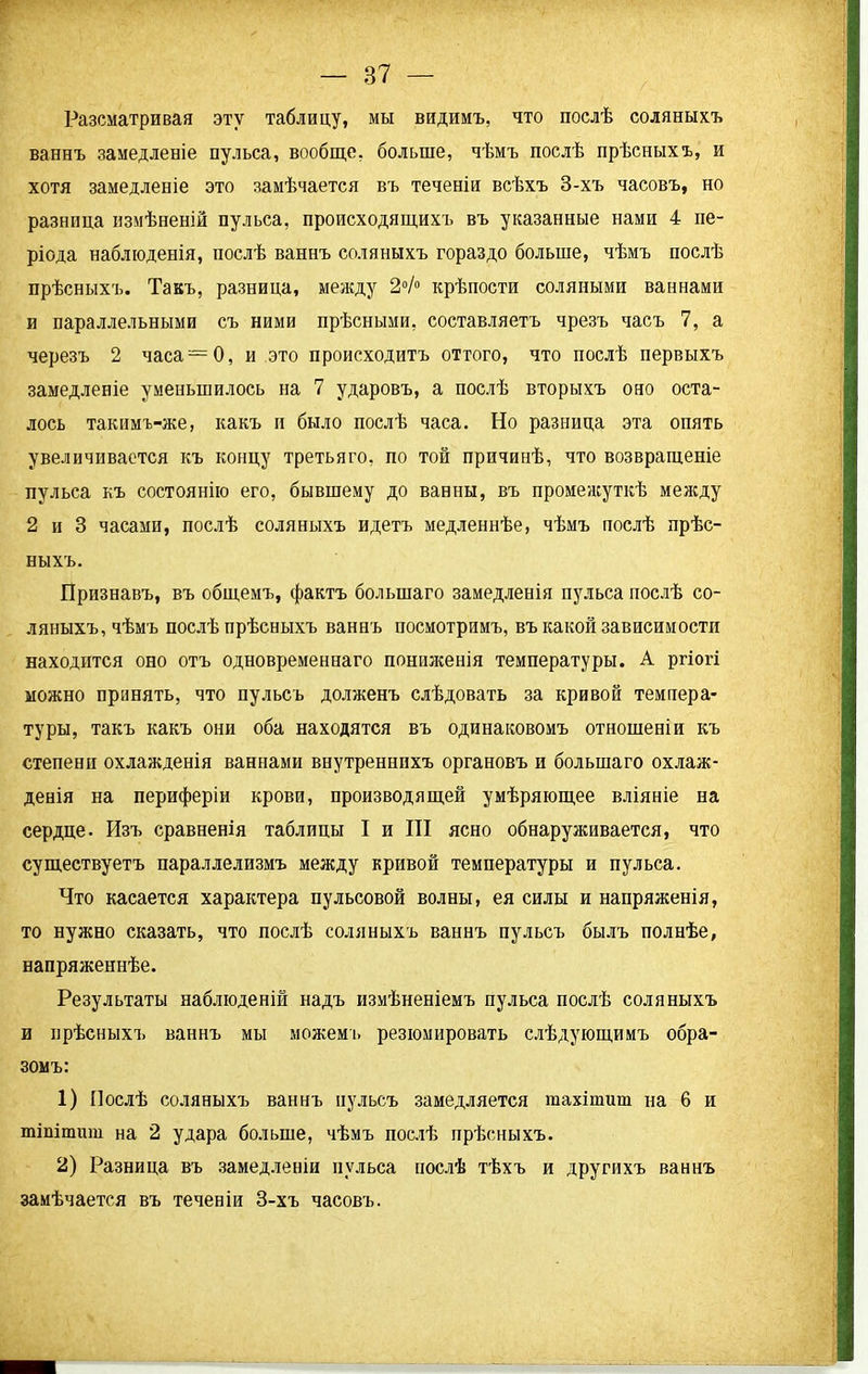 Разсматривая эту таблицу, мы видимъ, что послѣ соляныхъ ваннъ замедленіе пульса, вообще, больше, чѣмъ послѣ прѣсныхъ, и хотя замедленіе это замѣчается въ теченіи всѣхъ 3-хъ часовъ, но разница измѣненій пульса, происходящихъ въ указанные нами 4 пе- ріода наблюденія, послѣ ваннъ соляныхъ гораздо больше, чѣмъ послѣ прѣсныхъ. Такъ, разница, между 2°/° крѣпости соляными ваннами и параллельными съ ними прѣсными, составляетъ чрезъ часъ 7, а черезъ 2 часа —0, и это происходитъ оттого, что послѣ первыхъ замедленіе уменьшилось на 7 ударовъ, а послѣ вторыхъ оно оста- лось такнмъ-же, какъ и было послѣ часа. Но разница эта опять увеличивается къ концу третьяго, по той причинѣ, что возвращеніе пульса къ состоянію его, бывшему до ванны, въ промежуткѣ между 2 и 3 часами, послѣ соляныхъ идетъ медленнѣе, чѣмъ послѣ прѣс- ныхъ. Признавъ, въ общемъ, фактъ большаго замедленія пульса послѣ со- ляныхъ, чѣмъ послѣ прѣсныхъ ваннъ посмотримъ, въ какой зависимости находится оно отъ одновременнаго пониженія температуры. А ргіогі можно принять, что пульсъ долженъ слѣдовать за кривой темпера- туры, такъ какъ они оба находятся въ одинаковомъ отношеніи къ степени охлажденія ваннами внутреннихъ органовъ и большаго охлаж- денія на периферіи крови, производящей умѣряющее вліяніе на сердце. Изъ сравненія таблицы I и III ясно обнаруживается, что существуетъ параллелизмъ между кривой температуры и пульса. Что касается характера пульсовой волны, ея силы и напряженія, то нужно сказать, что послѣ соляныхъ ваннъ пульсъ былъ полнѣе, напряженнѣе. Результаты наблюденій надъ измѣненіемъ пульса послѣ соляныхъ и прѣсныхъ ваннъ мы можемъ резюмировать слѣдующимъ обра- зомъ: 1) Послѣ соляныхъ ваннъ пульсъ замедляется гаахітиш на 6 и тіпітит на 2 удара больше, чѣмъ послѣ прѣсныхъ. 2) Разница въ замедленіи пульса послѣ тѣхъ и другихъ ваннъ замѣчается въ теченіи 3-хъ часовъ.
