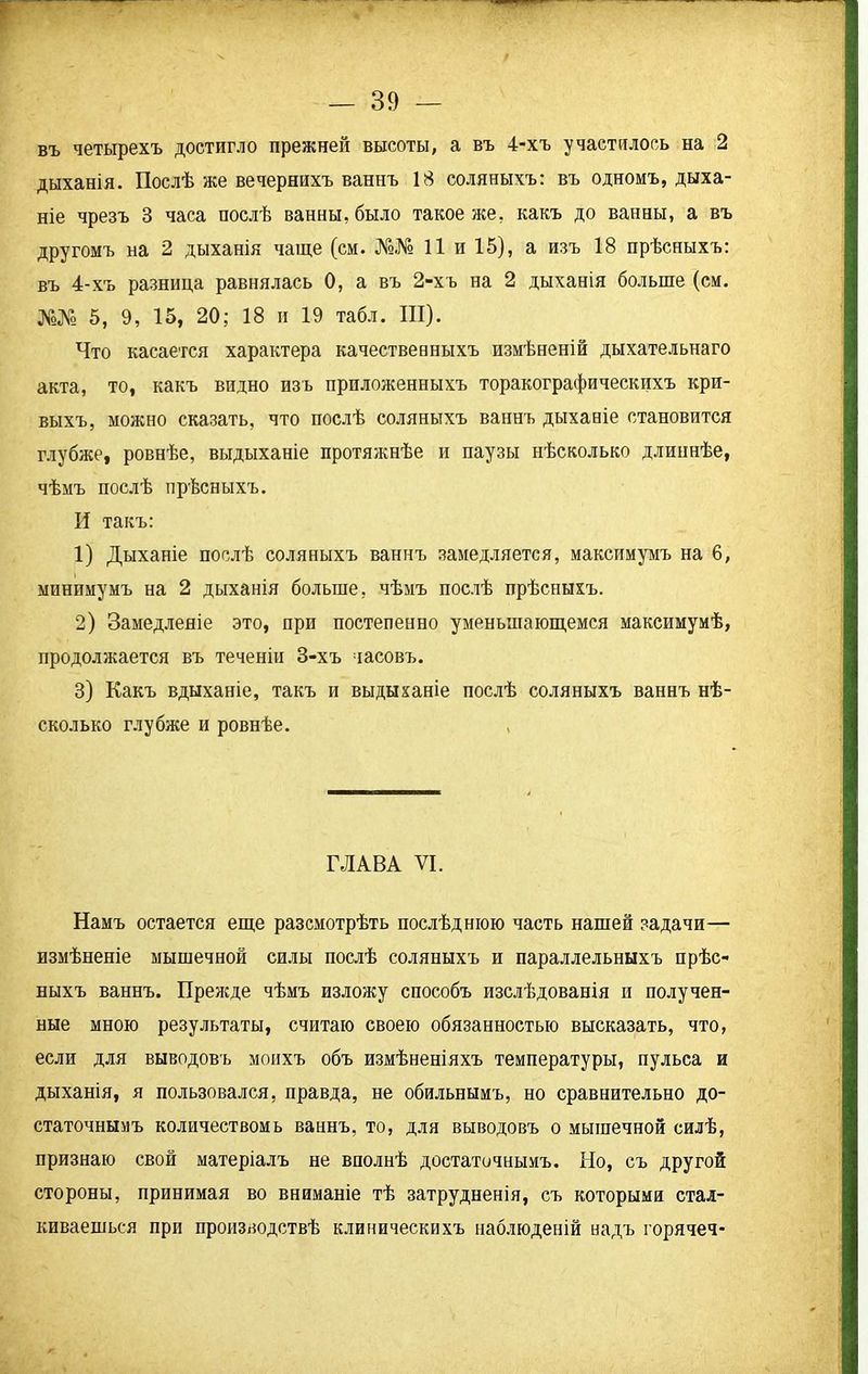 въ четырехъ достигло прежней высоты, а въ 4-хъ участилось на 2 дыханія. Послѣ же вечернихъ ваннъ 18 соляныхъ: въ одномъ, дыха- ніе чрезъ 3 часа послѣ ванны, было такое же, какъ до ванны, а въ другомъ на 2 дыханія чаще (см. №№ 11 и 15), а изъ 18 прѣсныхъ: въ 4-хъ разница равнялась 0, а въ 2-хъ на 2 дыханія больше (см. №№ 5, 9, 15, 20; 18 и 19 табл. III). Что касается характера качественныхъ измѣненій дыхательнаго акта, то, какъ видно изъ приложенныхъ торакографическихъ кри- выхъ, можно сказать, что послѣ соляныхъ ваннъ дыханіе становится глубже, ровнѣе, выдыханіе протяжнѣе и паузы нѣсколько длиннѣе, чѣмъ послѣ прѣсныхъ. И такъ: 1) Дыханіе послѣ соляныхъ ваннъ замедляется, максимумъ на 6, минимумъ на 2 дыханія больше, чѣмъ послѣ прѣсныхъ. 2) Замедленіе это, при постепенно уменьшающемся максимумѣ, продолжается въ теченіи 3-хъ часовъ. 3) Какъ вдыханіе, такъ и выдыханіе послѣ соляныхъ ваннъ нѣ- сколько глубже и ровнѣе. , ГЛАВА VI. Намъ остается еще разсмотрѣть послѣднюю часть нашей задачи— измѣненіе мышечной силы послѣ соляныхъ и параллельныхъ прѣс- ныхъ ваннъ. Прежде чѣмъ изложу способъ изслѣдованія и получен- ные мною результаты, считаю своею обязанностью высказать, что, если для выводовъ моихъ объ измѣненіяхъ температуры, пульса и дыханія, я пользовался, правда, не обильнымъ, но сравнительно до- статочнымъ количествомь ваннъ, то, для выводовъ о мышечной силѣ, признаю свой матеріалъ не вполнѣ достаточнымъ. Но, съ другой стороны, принимая во вниманіе тѣ затрудненія, съ которыми стал- киваешься при производствѣ клиническихъ наблюденій надъ горячеч-