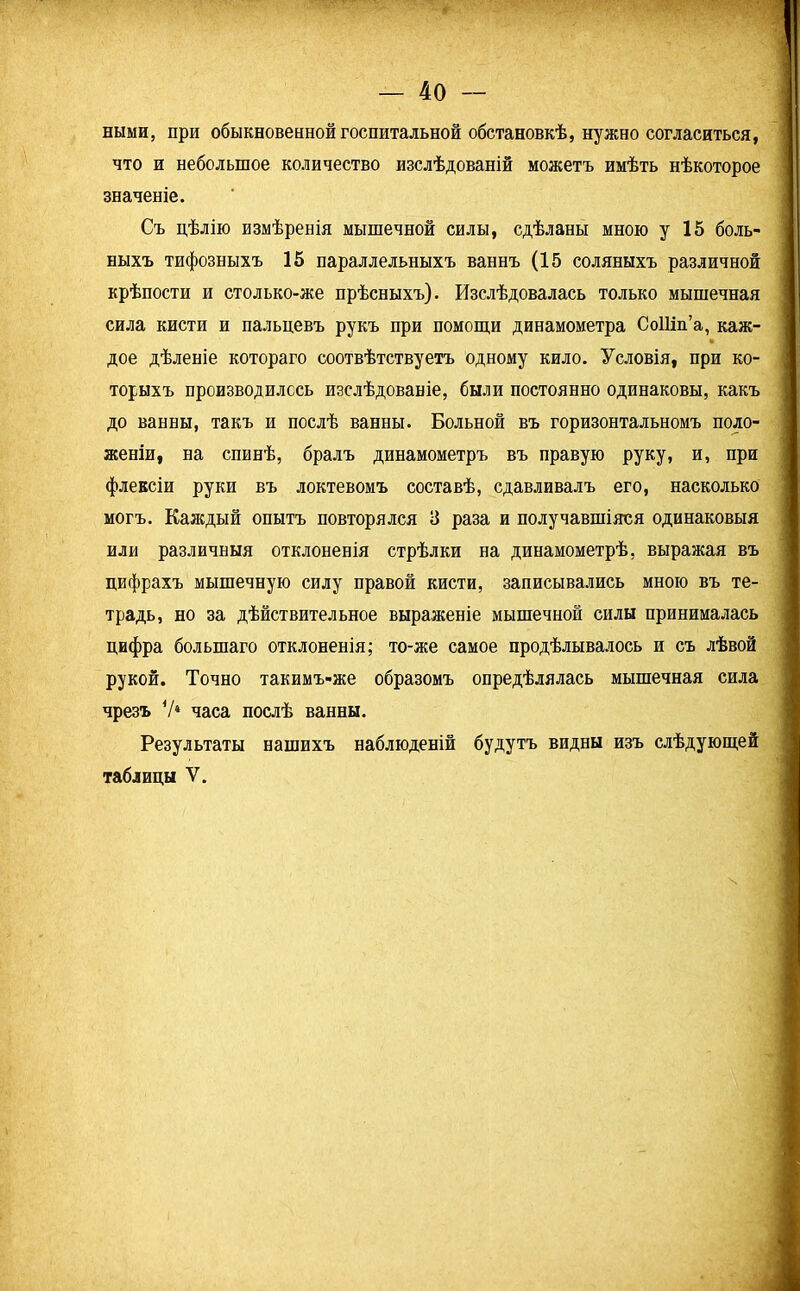 ными, при обыкновенной госпитальной обстановкѣ, нужно согласиться, что и небольшое количество изслѣдованій можетъ имѣть нѣкоторое значеніе. Съ цѣлію измѣренія мышечной силы, сдѣланы мною у 15 боль- ныхъ тифозныхъ 15 параллельныхъ ваннъ (15 соляныхъ различной крѣпости и столько-же прѣсныхъ). Изслѣдовалась только мышечная сила кисти и пальцевъ рукъ при помощи динамометра СоШп’а, каж- дое дѣленіе котораго соотвѣтствуетъ одному кило. Условія, при ко- торыхъ производилось изслѣдованіе, были постоянно одинаковы, какъ до ванны, такъ и послѣ ванны. Больной въ горизонтальномъ поло- женіи, на спинѣ, бралъ динамометръ въ правую руку, и, при флексіи руки въ локтевомъ составѣ, сдавливалъ его, насколько могъ. Каждый опытъ повторялся 3 раза и получавшіяся одинаковыя или различныя отклоненія стрѣлки на динамометрѣ, выражая въ цифрахъ мышечную силу правой кисти, записывались мною въ те- традь, но за дѣйствительное выраженіе мышечной силы принималась цифра большаго отклоненія; то-же самое продѣлывалось и съ лѣвой рукой. Точно такимъ-же образомъ опредѣлялась мышечная сила чрезъ У4 часа послѣ ванны. Результаты нашихъ наблюденій будутъ видны изъ слѣдующей таблицы V.
