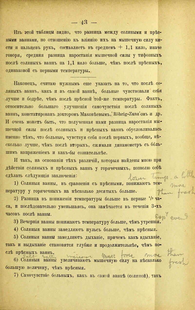 Изъ этой таблицы видно, что разница между соляными и прѣс- ными ваннами, по отношенію къ вліянію ихъ на мышечную силу ки- сти и пальцевъ рукъ, составляетъ въ среднемъ + 1,1 кило, иначе говоря, средняя разница наростанія мышечной силы у тифозныхъ послѣ соляныхъ ваннъ на 1,1 кило больше, чѣмъ послѣ прѣсныхъ, одинаковой съ первыми температуры. Наконецъ, считаю нужнымъ еше указать на то, что послѣ со- ляныхъ ваннъ, какъ п въ самой ваннѣ, больные чувствовали себя лучше и бодрѣе, чѣмъ послѣ прѣсной 'той-же температуры. Фактъ, относительно большаго улучшенія самочувствія послѣ соляныхъ ваннъ, констатированъ докторомъ Маковѣевымъ/Коіігі^-Хипг’омъ и др. И очень можетъ быть, что полученная нами разница наростанія мы- шечной силы послѣ соляныхъ и прѣсныхъ ваннъ обусловливалась пыенно тѣмъ, что больные, чувствуя себя послѣ первыхъ, вообще, нѣ- сколько лучше, чѣмъ послѣ вторыхъ, сжимали динамометръ съ боль- шимъ напряженіемъ и какъ-бы сознательнѣе. И такъ, на основаніи тѣхъ различій, которыя найдены мною при дѣйствіи соляныхъ и прѣсныхъ ваннъ у горячечныхъ, позволю себѣ сдѣлать слѣдующія заключенія: 1) Соляныя ванны, въ сравненіи съ прѣсными, понижаютъ тем- пературу у горячечныхъ на нѣсколько десятыхъ больше. 2) Разница въ пониженіи температуры больше въ первые V2 ча- са, и послѣдовательно уменьшаясь, она замѣчается въ теченіи 3-хъ а V1' часовъ послѣ ванны. 3) Вечернія ванны понижаютъ температуру больше, чѣмъ утреннія. 4) Соляныя ванны замедляютъ пульсъ больше, чѣмъ прѣсныя. 5) Соляныя ванны замедляютъ дыханіе, причемъ какъ вдыханіе, такъ и выдыханіе становятся глубже и продолжительнѣе, чѣмъ по- слѣ прѣсныхъ ваннъ. Ѵ-гДД.—. ___ %М/Н р'гЧ, Ал- лс 6) Соляныя ванны увеличиваютъ мышечную силу на нѣсколько большую величину, чѣмъ прѣсныя. 7) Самочувствіе больныхъ, какъ въ самой ваннѣ (соляной), такъ і'ѴЙ^ѵ'Ѵ
