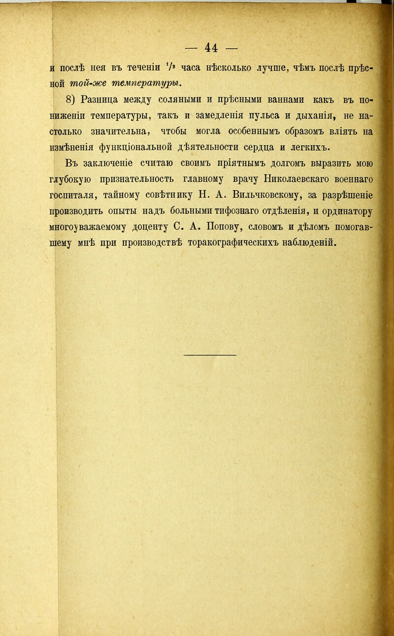 и послѣ нея въ теченіи 7* часа нѣсколько лучше, чѣмъ послѣ прѣс- ной той-же температуры. 8) Разница между соляными и прѣсными ваннами какъ въ по- ниженіи температуры, такъ и замедленія пульса и дыханія, не на- столько значительна, чтобы могла особеннымъ образомъ вліять на измѣненія функціональной дѣятельности сердца и легкихъ. Въ заключеніе считаю своимъ пріятнымъ долгомъ выразить мою глубокую признательность главному врачу Николаевскаго военнаго госпиталя, тайному совѣтнику Н. А. Вильчковскому, за разрѣшеніе производить опыты надъ больными тифознаго отдѣленія, и ординатору многоуважаемому доценту С. А. Попову, словомъ и дѣломъ помогав- шему мнѣ при производствѣ торакографическихъ наблюденій.